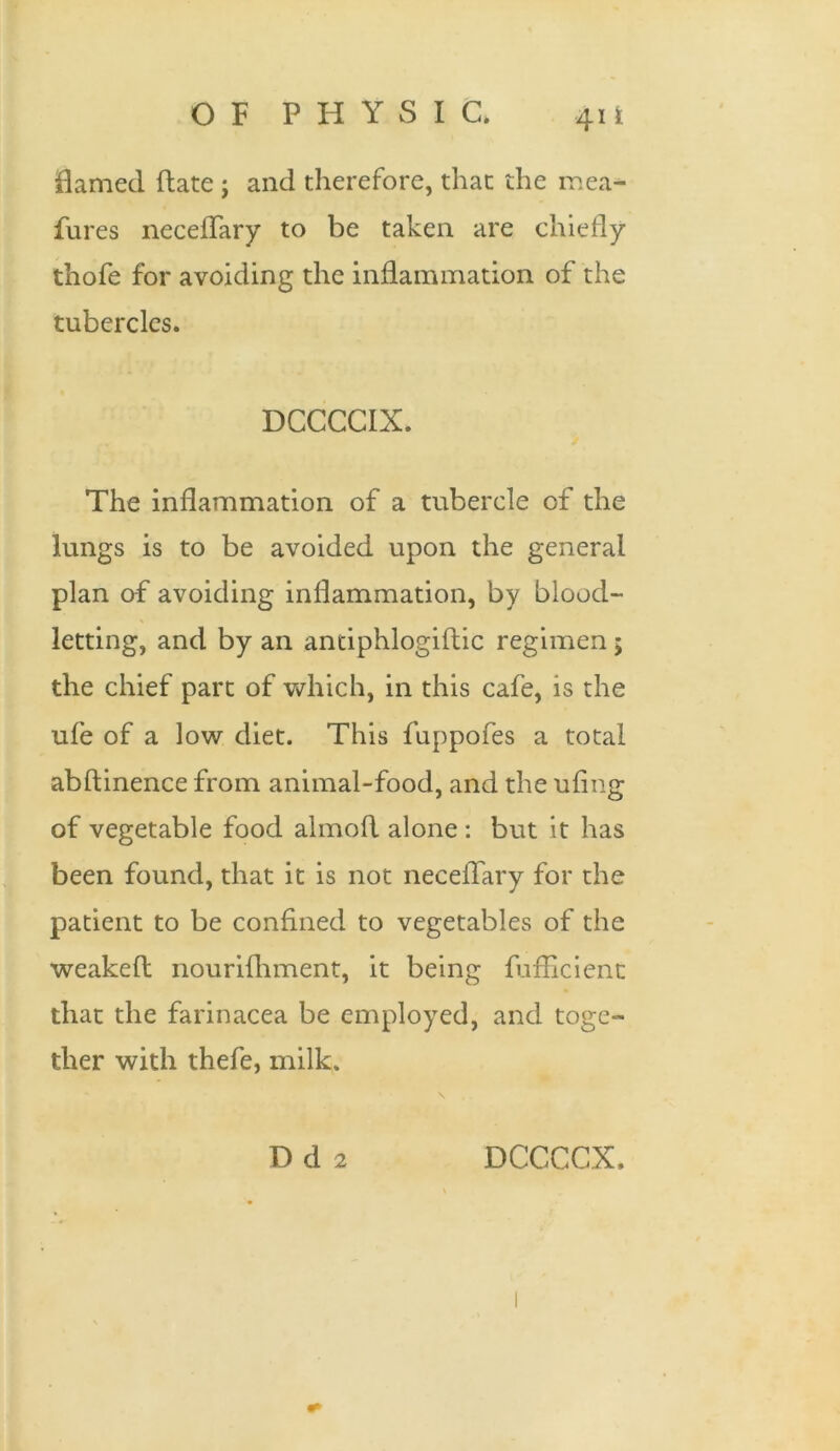 flamed ftate ; and therefore, that the mea- fures neceflary to be taken are chiefly thofe for avoiding the inflammation of the tubercles. DCCCCIX. The inflammation of a tubercle of the lungs is to be avoided upon the general plan of avoiding inflammation, by blood- letting, and by an antiphlogiftic regimen 5 the chief part of which, in this cafe, is the ufe of a low diet. This fuppofes a total abftinence from animal-food, and the ufing of vegetable food almofl alone : but it has been found, that it is not neceflary for the patient to be confined to vegetables of the weakefi: nourifhment, it being fufllcient that the farinacea be employed, and toge- ther with thefe, milk. D d 2 DCCCCX,