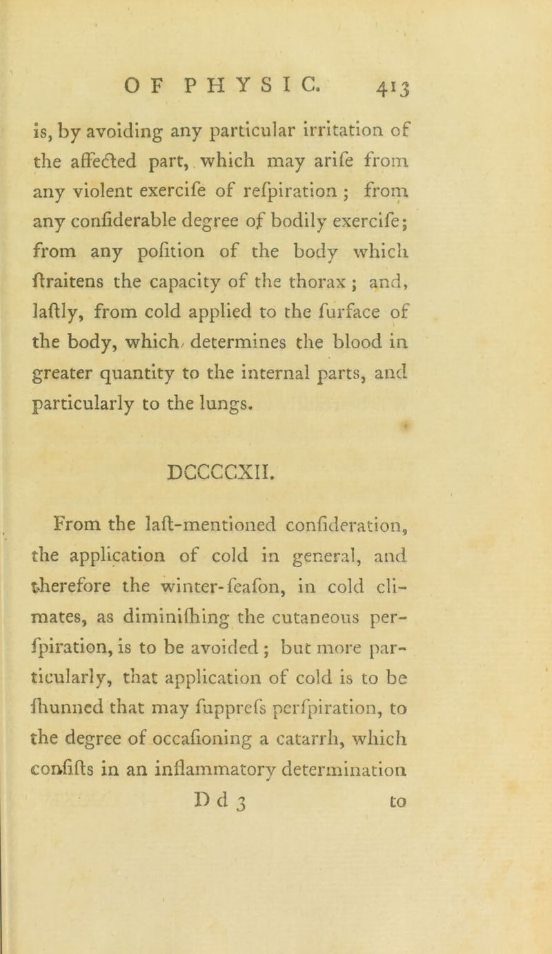 4*3 is, by avoiding any particular irritation of the affe&ed part, which may arife from any violent exercife of refpiration ; from any confiderable degree of bodily exercife; from any pofltion of the body which ftraitens the capacity of the thorax ; and, laflly, from cold applied to the furface of the body, which determines the blood in greater quantity to the internal parts, and particularly to the lungs. DCCCCXII. From the lafl-mentioned confideration, the application of cold in general, and therefore the winter- feafon, in cold cli- mates, as diminilhing the cutaneous per- fpiration, is to be avoided ; but more par- ticularly, that application of cold is to be fhunncd that may fupprefs pcrfpi ration, to the degree of occafioning a catarrh, which conflfts in an inflammatory determination Dd3 to