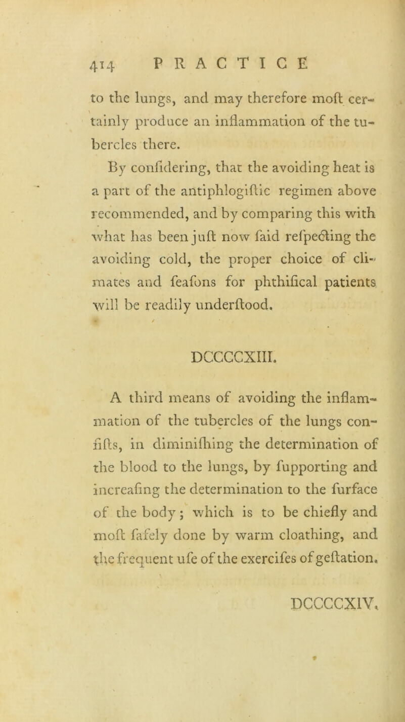 4X4 to the lungs, and may therefore moft cer- v tainly produce an inflammation of the tu- bercles there. By confidering, that the avoiding heat is a part of the antiphlogiflic regimen above recommended, and by comparing this with what has been juft now laid refpedting the avoiding cold, the proper choice of cli- mates and feafons for phthifical patients will be readily underftood. DCCCCXIIL A third means of avoiding the inflam- mation of the tubercles of the lungs con- rifts, in diminilhing the determination of the blood to the lungs, by fupporting and increafing the determination to the furface of the body; which is to be chiefly and moft fafely done by warm cloathing, and the frequent ufe of the exercifes ofgeftation. DCCCCX1V, 9