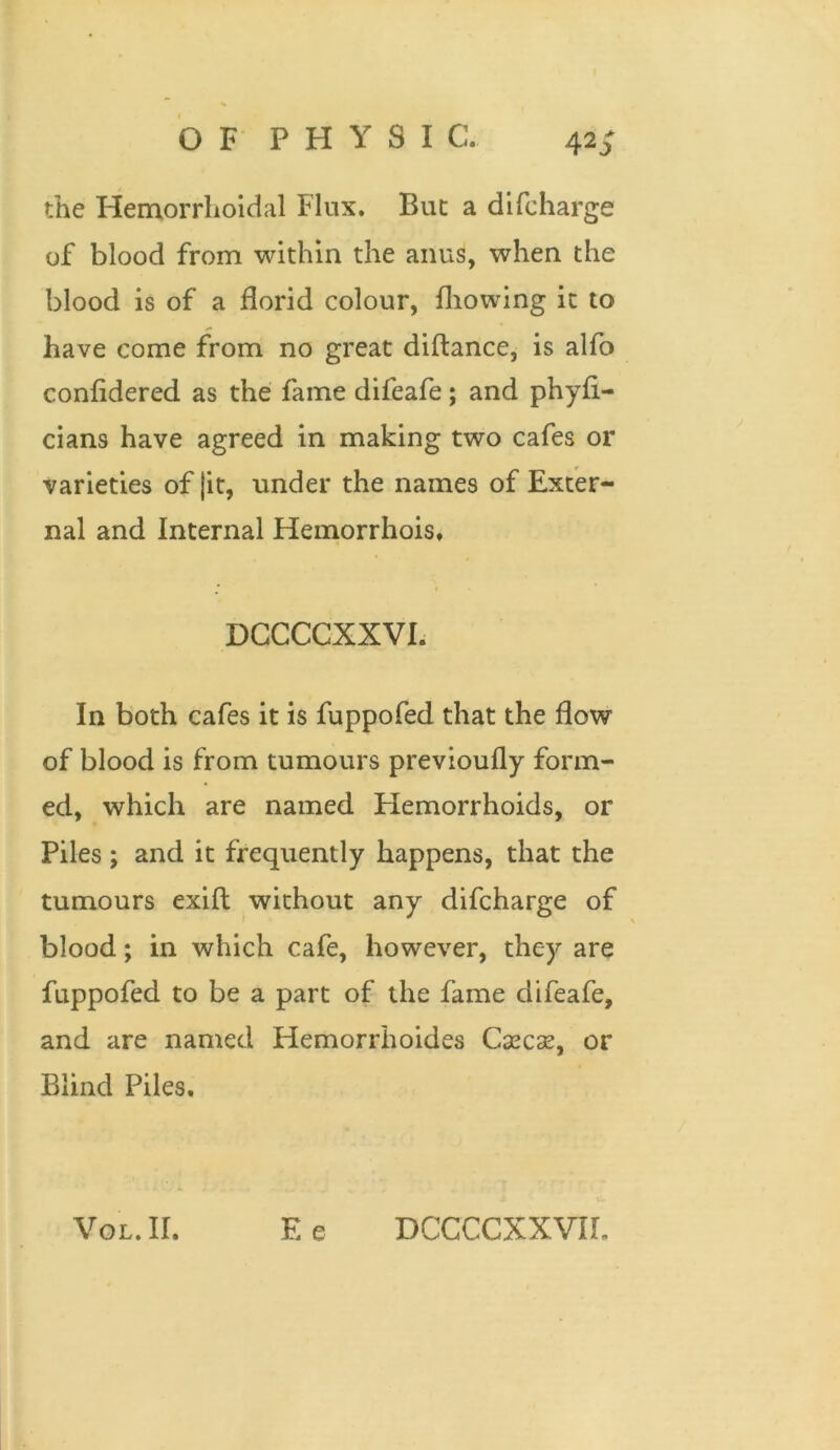 the Hemorrhoidal Flux. But a di(charge of blood from within the anus, when the blood is of a florid colour, fhowing it to have come from no great diftance, is alfo confidered as the fame difeafe; and phyfi- cians have agreed in making two cafes or varieties of |it, under the names of Exter- nal and Internal Hemorrhois, DCCCCXXVI. In both cafes it is fuppofed that the flow of blood is from tumours previoufly form- ed, which are named Hemorrhoids, or Piles ; and it frequently happens, that the tumours exifl: without any difcharge of blood; in which cafe, however, they are fuppofed to be a part of the fame difeafe, and are named Hemorrhoides Cxcse, or Blind Piles.