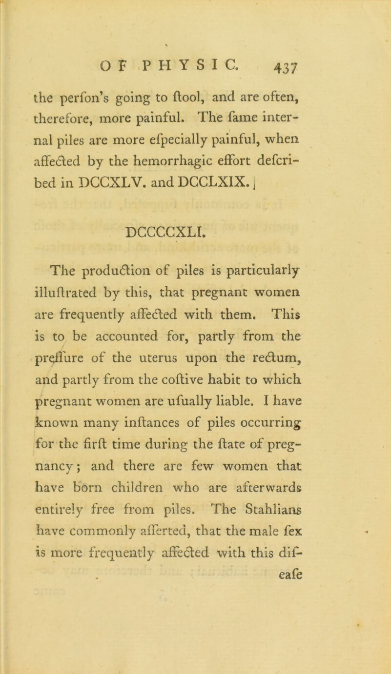 the performs going to ftool, and are often, therefore, more painful. The fame inter- j nal piles are more efpecially painful, when affedted by the hemorrhagic effort defcri- bed in DCCXLV. and DCCLXIX. ] DCCCCXLI. The produdtion of piles is particularly illuflrated by this, that pregnant women are frequently affedted with them. This is to be accounted for, partly from the preilure of the uterus upon the redtum, and partly from the coftive habit to which pregnant women are ufually liable. I have known many inftances of piles occurring for the firfl time during the date of preg- nancy ; and there are few women that have born children who are afterwards entirely free from piles. The Stahlians have commonly afferted, that the male fex is more frequently affected with this dif* eafe