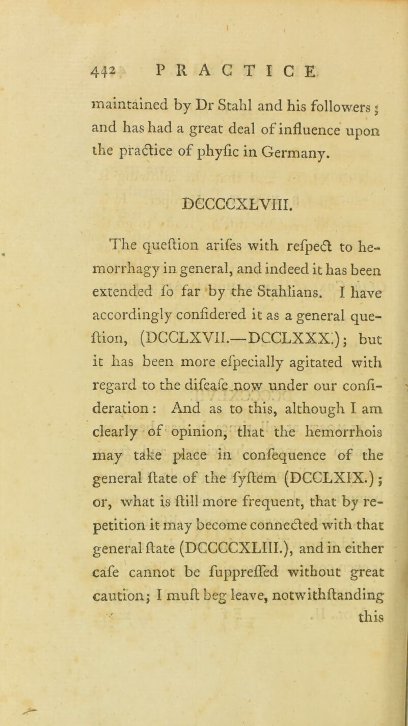 maintained by Dr Stahl and his followers; and has had a great deal of influence upon the pra&ice of phyfic in Germany. DCCCCXLVIII. The queftion arifes with refped to he- morrhagy in general, and indeed it has been extended fo far by the Stahlians. I have accordingly confidered it as a general que- ftion, (DCCLXVII.—DCCLXXX.); but it has been more efpecially agitated with regard to the difeafe now under our cond- * . • * *i. . * -■ deration : And as to this, although I am - • • r r clearly of opinion, that the hemorrhois may take place in confequence of the general date of the fyftem (DCCLXIX.); or, what is dill more frequent, that by re- petition it may become connected with that general date (DCCCCXLIII.), and in either cafe cannot be fuppreded without great caution; I mud beg leave, notwithdanding this