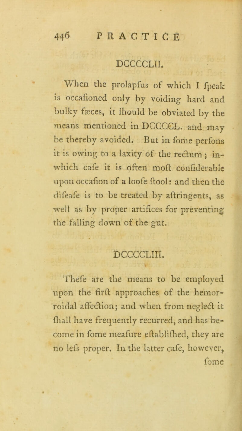 DCCCCLII. When the prolapfus of which I fpeak is occafioned only by voiding hard and bulky fasces, it fliould be obviated by the means mentioned in DCCCGL. and may be thereby avoided. But in fome perfons it is owing to a laxity of the redlum; in- which cafe it is often moft confiderabie upon occafion of a loofe (look and then the difeafe is to be treated by aftringents, as well as by proper artifices for preventing the falling down of the gut. DCCCCLIIt. Thefe are the means to be employed upon the fil'd approaches of the hemor- roidal afFecdion; and when from negleft it 111 all have frequently recurred, and has be- come in fome meafure edablifhed, they are no lefs proper. In the latter cafe, however, fome