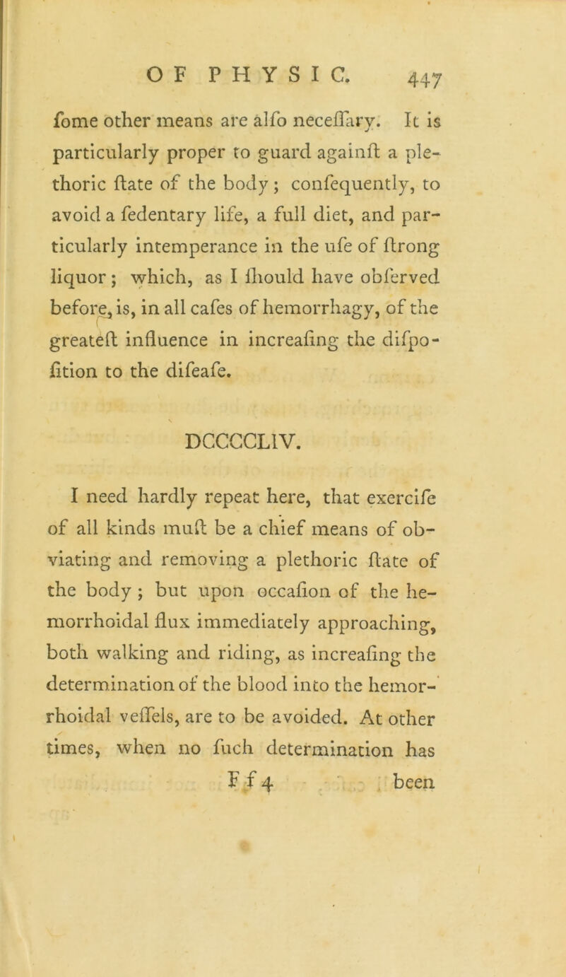 fome other means are alfo neceflary. It is particularly proper to guard againft a ple- thoric date of the body; confequently, to avoid a fedentary life, a full diet, and par- ticularly intemperance in the ufe of ftrong liquor ; which, as I lliould have obferved before, is, in all cafes of hemorrhagy, of the greateft influence in increafing the difpo- fition to the difeafe. \ DCCCCL1V. I need hardly repeat here, that exercife of all kinds muft be a chief means of ob- viating and removing a plethoric date of the body ; but upon occafion of the he- morrhoidal flux immediately approaching, both walking and riding, as increafing the determination of the blood into the hemor- rhoidal veffels, are to be avoided. At other times, when no fuch determination has F f 4 been I I