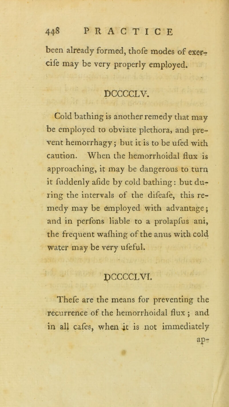 been already formed, thofe modes of exe-r- cife may be very properly employed. DCCCCLV. Cold bathing is another remedy that may be employed to obviate plethora, and pre- vent hemorrhagy; but it is to be ufed with i caution. When the hemorrhoidal flux is approaching, it may be dangerous to turn it fuddenly afide by cold bathing: but du- ring the intervals of the difeafe, this re- medy may be employed with advantage; and in perfons liable to a prolapfus ani, the frequent wafhing of the anus with cold water may be very ufeful. PCCCCLVI. Thefe are the means for preventing the recurrence of the hemorrhoidal flux ; and in all cafes, when it is not immediately ap-