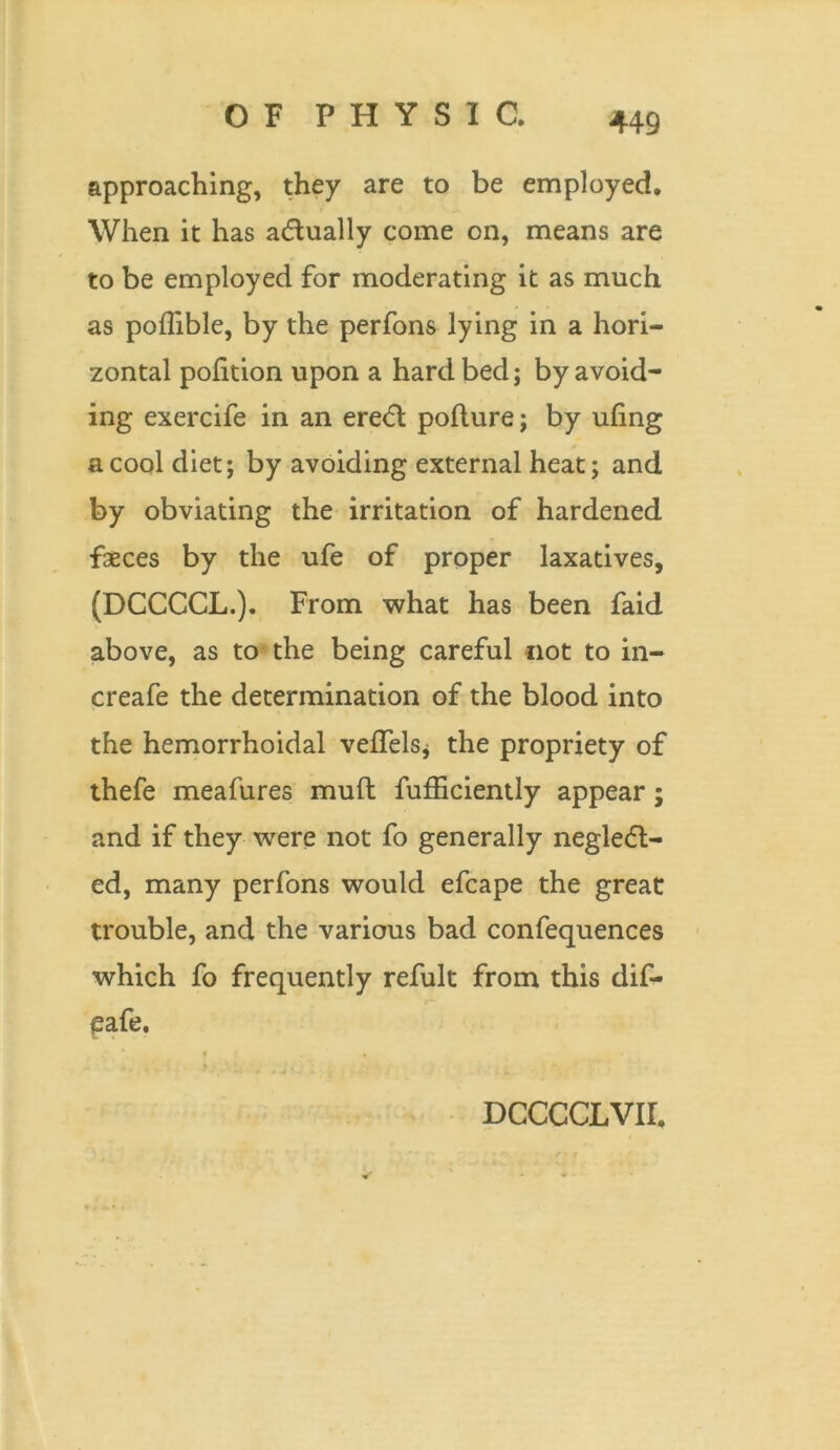 approaching, they are to be employed. When it has actually come on, means are to be employed for moderating it as much as poffible, by the perfons lying in a hori- zontal pofition upon a hard bed; by avoid- ing exercife in an eredt polture; by ufing a cool diet; by avoiding external heat; and by obviating the irritation of hardened faeces by the ufe of proper laxatives, (DCCCCL.). From what has been faid above, as to the being careful not to in- creafe the determination of the blood into the hemorrhoidal velfels* the propriety of thefe meafures muft fufficiently appear; and if they were not fo generally negledl- ed, many perfons would efcape the great trouble, and the various bad confequences which fo frequently refult from this dif- eafe.