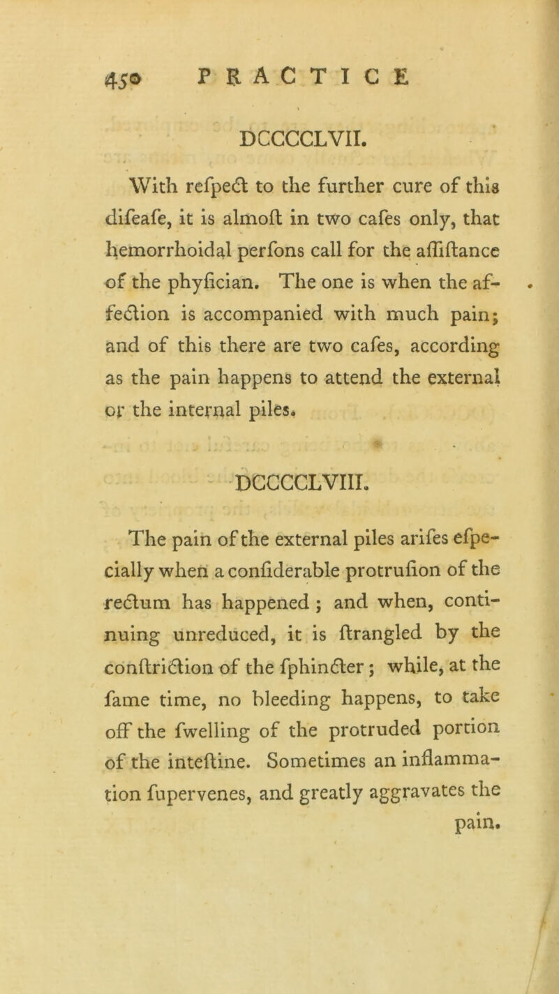 DCCCCLVII. With refpeft to the further cure of this difeafe, it is almoft in two cafes only, that hemorrhoidal perfons call for the afliftance of the phyflcian. The one is when the af- fedlion is accompanied with much pain; and of this there are two cafes, according as the pain happens to attend the external or the internal piles. i •> • W DCCCCLVIIL The pain of the external piles arifes efpe- cially when a considerable protruflon of the rectum has happened ; and when, conti- nuing unreduced, it is ftrangled by the conftridlion of the fphindler; while, at the fame time, no bleeding happens, to take off the fwelling of the protruded portion of the inteftine. Sometimes an inflamma- tion fupervenes, and greatly aggravates the pain.
