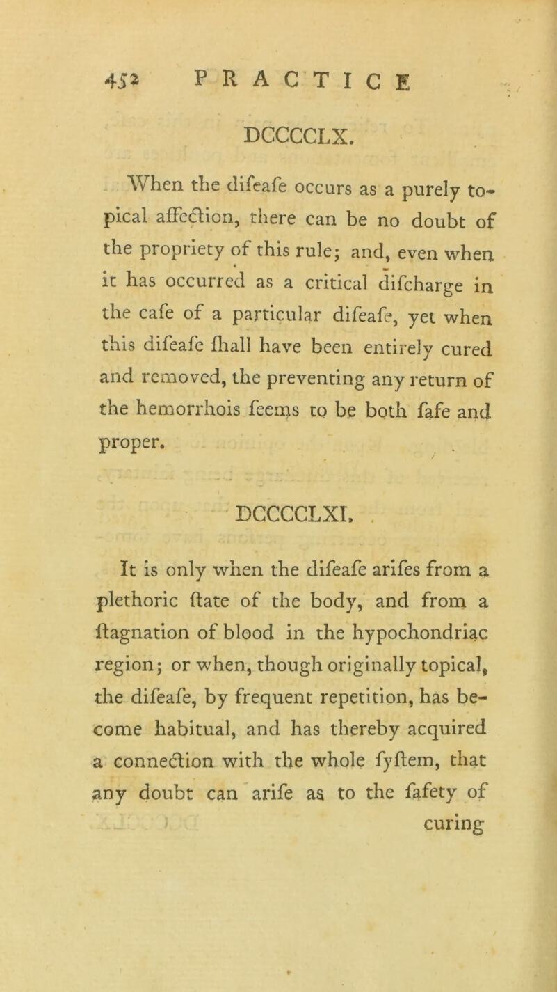 DCCCCLX. When the difeafe occurs as a purely to- pical affedion, there can be no doubt of the propriety of this rule; and, even when « it has occurred as a critical difcharge in the cafe of a particular difeafe, yet when this difeafe fhall have been entirely cured and removed, the preventing any return of the hemorrhois feems to be both fafe and proper. DCCCCLXI. It is only when the difeafe arifes from a plethoric Rate of the body, and from a ftagnation of blood in the hypochondriac region; or when, though originally topical, the difeafe, by frequent repetition, has be- come habitual, and has thereby acquired a connection with the whole fyftem, that any doubt can arife as to the fafety of curing