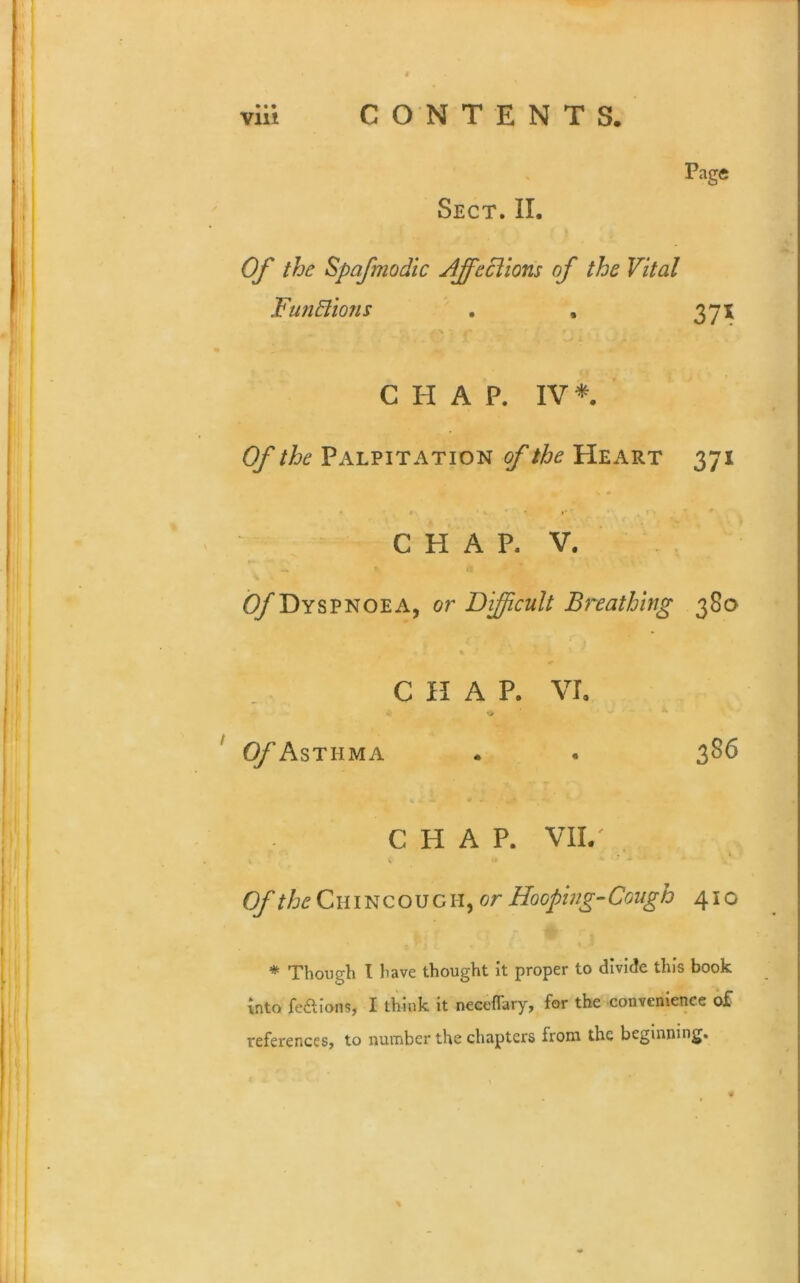 Page Sect. II. Of the Bp of mo die ffiffieclions of the Vital Functions . , 371 C H A P. IV*. Of the Palpitation of the Heart 371 1 • « 4 »* CHAP. V. O/'Dyspnoea, or Difficult Breathing 38a CHAP. VI. Of Asthma 386 CHAP. VII/ Of the C111N c o u c H, or Hooping- Cough 41 o * Though l have thought it proper to divide this book into fe&ions, I think it neceflary, for the convenience of references, to number the chapters from the beginning.