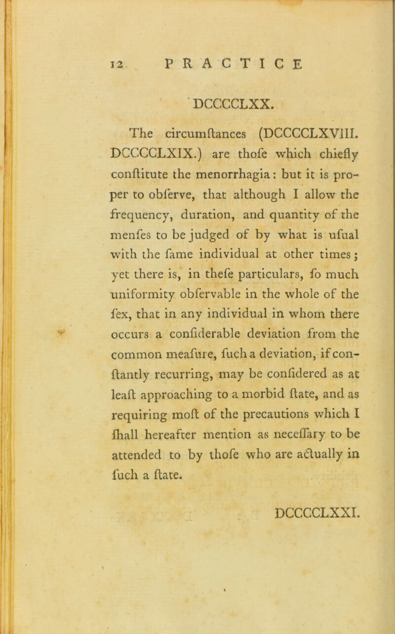 ' DCCCCLXX. The circumftances (DCCCCLXVIII. DCCCCLXIX.) are thofe which chiefly conftitute the menorrhagia: but it is pro- per to obferve, that although I allow the frequency, duration, and quantity of the menfes to be judged of by what is ufual with the fame individual at other times; yet there is, in thefe particulars, fo much uniformity obfervable in the whole of the fex, that in any individual in whom there occurs a conftderable deviation from the common meafure, fucha deviation, ifcon- ftantly recurring, may be confldered as at lead approaching to a morbid ftate, and as requiring moft of the precautions which I fhall hereafter mention as neceflary to be attended to by thofe who are a&ually in fuch a ftate. &