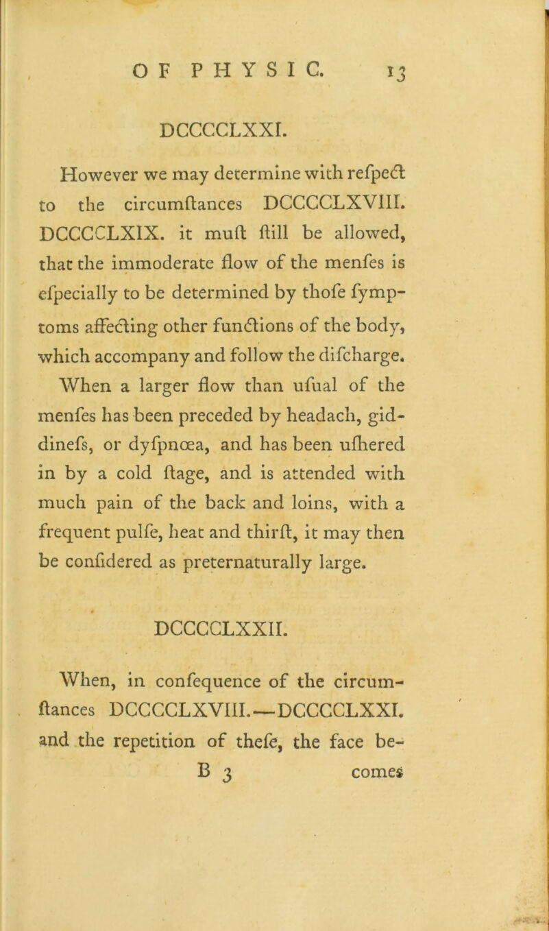 DCCCCLXXI. However we may determine with refpetd to the circumftances DCCCCLXVIII. DCCCCLXIX. it mud dill be allowed, that the immoderate flow of the menfes is efpecially to be determined by thofe fymp- toms affedling other functions of the body, which accompany and follow the difcharge. When a larger flow than ufual of the menfes has been preceded by headach, gid- dinefs, or dyfpncea, and has been ufhered in by a cold ftage, and is attended with much pain of the back and loins, with a frequent pulfe, heat and third, it may then be confidered as preternaturally large. 1 DCCCCLXXII. When, in confequence of the circum- ftances DCCCCLXVIII.—DCCCCLXXI. and the repetition of thefe, the face be- B 3 comes