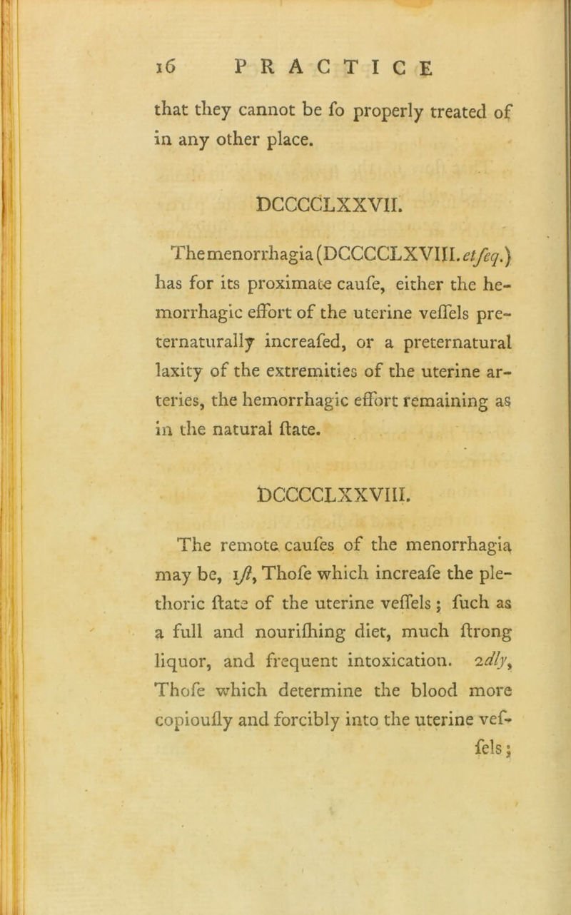 that they cannot be fo properly treated of in any other place. DCCCCLXXVII. The menorrhagia (DCCCCLXVIJL etfeq.) has for its proximate caufe, either the he- morrhagic effort of the uterine veffels pre- ternaturally increafed, or a preternatural laxity of the extremities of the uterine ar- teries, the hemorrhagic effort remaining as in the natural Rate. DCCCCLXXVIIL The remote caufes of the menorrhagia may be, iThofe which increafe the ple- thoric Rate of the uterine veffels ; fuch as a full and nourifhing diet, much Rrong liquor, and frequent intoxication. 'idlyy Thofe which determine the blood more copioufly and forcibly into the uterine vef- fels ;