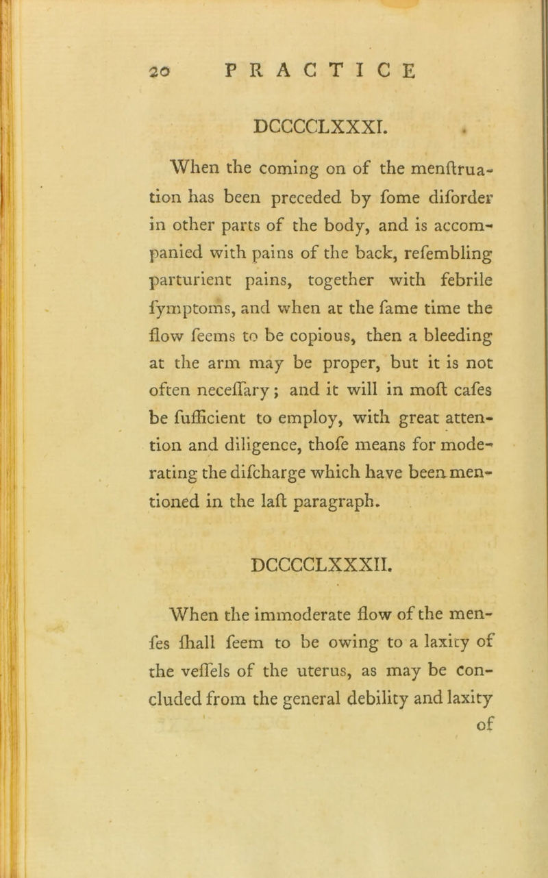 20 PRACTICE DCCCCLXXXI. When the coming on of the mendrua- tion has been preceded by fome diforder in other parts of the body, and is accom- panied with pains of the back, refembling parturient pains, together with febrile fymptoms, and when at the fame time the flow feems to be copious, then a bleeding at the arm may be proper, but it is not often neceflary; and it will in mod cafes be fufficient to employ, with great atten- tion and diligence, thofe means for mode- rating the difcharge which have been men- tioned in the lad paragraph. |-| DCCCCLXXXII. When the immoderate flow of the men- fes fliall feem to be owing to a laxity of the veflels of the uterus, as may be con- cluded from the general debility and laxity of