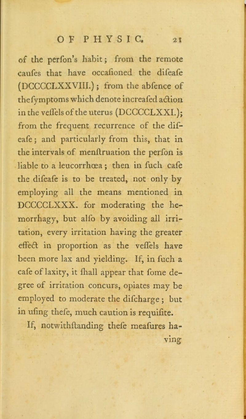 of the perfon’s habit; from the remote caufes that have occahoned the difeafe (DCCCCLXXVIII.); from the abfence of thefymptoms which denote increafed adtion in the veifels of the uterus (DCCCCLXXI.); from the frequent recurrence of the dif- eafe ; and particularly from this, that in the intervals of menftruation the perfon is liable to a leucorrhoea; then in fucli cafe the difeafe is to be treated, not only by employing all the means mentioned in DCCCCLXXX. for moderating the he- morrhagy, but alfo by avoiding all irri- tation, every irritation having the greater effect in proportion as the velfels have been more lax and yielding. If, in fuch a cafe of laxity, it fla.aH appear that fome de- gree of irritation concurs, opiates may be employed to moderate the difcharge; but in ufing thefe, much caution is requifite. If, notwithftanding thefe meafures ha- ving