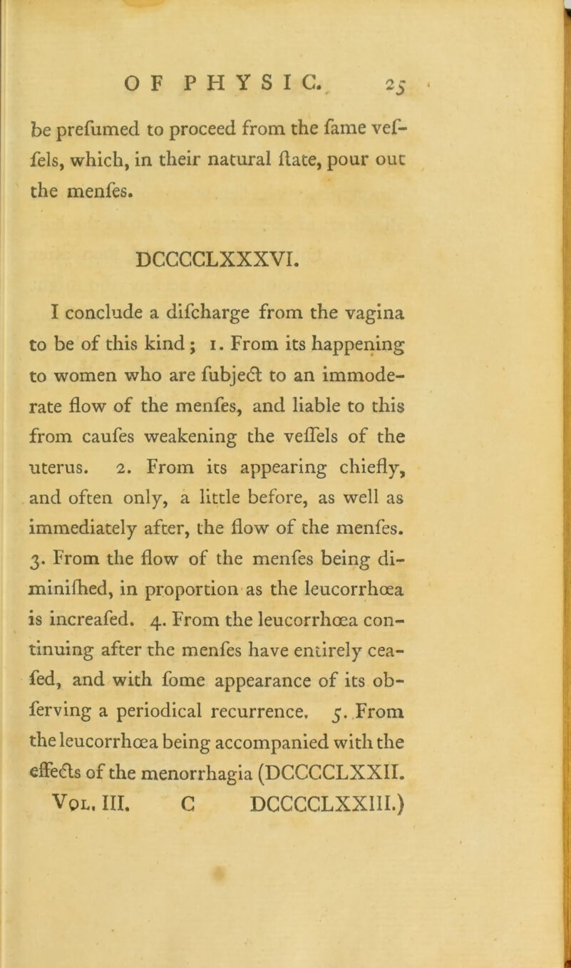 be prefumed to proceed from the fame vef- fels, which, in their natural date, pour out the menfes. DCCCCLXXXVI. I conclude a difcharge from the vagina to be of this kind ; i. From its happening to women who are fubjedl to an immode- rate flow of the menfes, and liable to this from caufes weakening the veffels of the uterus. 2. From its appearing chiefly, and often only, a little before, as well as immediately after, the flow of the menfes. 3. From the flow of the menfes being di- minifhed, in proportion as the leucorrhoea is increafed. 4. From the leucorrhoea con- tinuing after the menfes have entirely cea- fed, and with fome appearance of its ob- ferving a periodical recurrence, 5. From the leucorrhoea being accompanied with the effedls of the menorrhagia (DCCCCLXXII. Vql, III. C DCCCCLXX11I.)