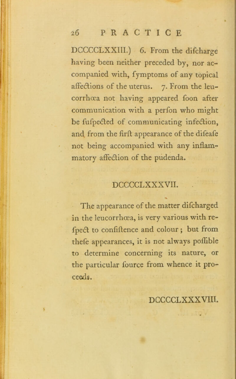 DCCCCLXXIII.) 6. From the difcharge having been neither preceded by, nor ac- companied with, fymptoms of any topical alfedlions of the uterus. 7. From the leu- corrhoea not having appeared foon after communication with a perfon who might be fufpedled of communicating infection, and from the firft appearance of the difeafc not being accompanied with any inflam- matory affection of the pudenda. DCCCCLXXXVII. . The appearance of the matter difcharged in the leucorrhoea, is very various with re- fpe<5l to confidence and colour; but from thefe appearances, it is not always poflible to determine concerning its nature, or the particular fource from whence it pro- ceeds. DCCCCLXXXVIII.