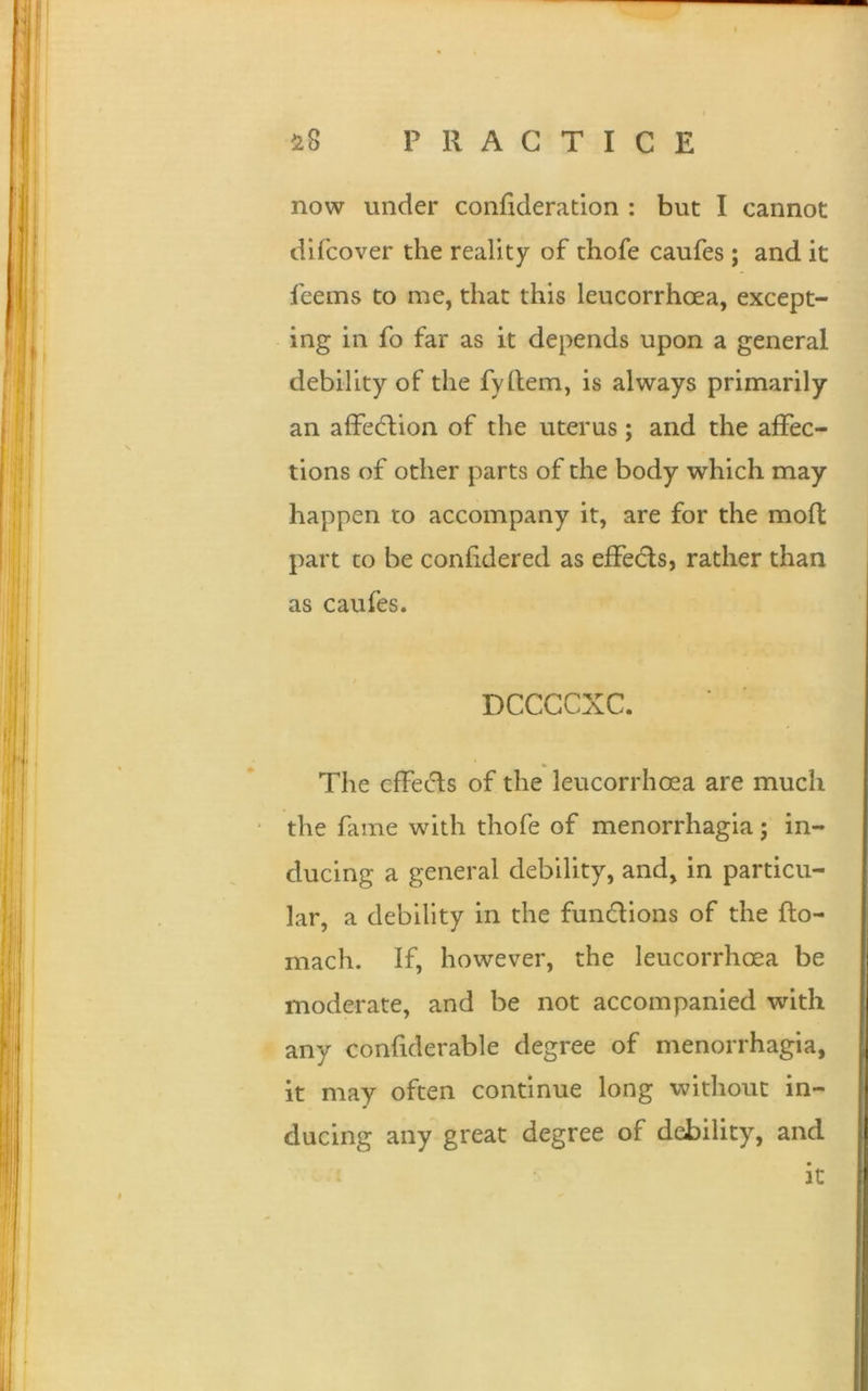 now under confideration : but I cannot difcover the reality of thofe caufes ; and it Teems to me, that this leucorrhcea, except- ing in fo far as it depends upon a general debility of the fyftem, is always primarily an affection of the uterus; and the affec- tions of other parts of the body which may happen to accompany it, are for the moft part co be confidered as effects, rather than as caufes. DCCCCXC. * The effects of the leucorrhoea are much the fame with thofe of menorrhagia; in- ducing a general debility, and, in particu- lar, a debility in the fun&ions of the fto- mach. If, however, the leucorrhoea be moderate, and be not accompanied with any confiderable degree of menorrhagia, it may often continue long without in- ducing any great degree of debility, and it