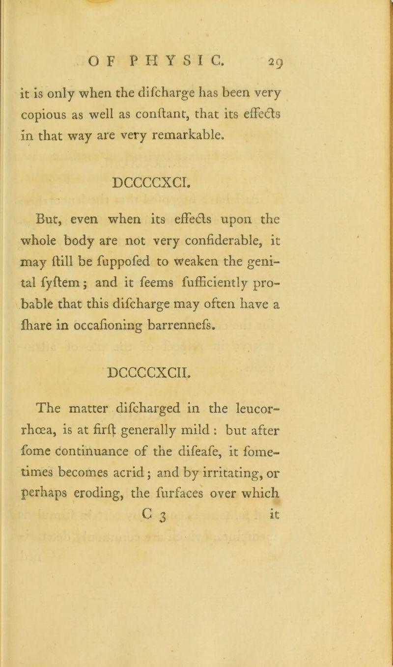 it is only when the di(charge has been very copious as well as conftant, that its effie&s in that way are very remarkable. DCCCCXCI. But, even when its effects upon the whole body are not very considerable, it may ftill be fuppofed to weaken the geni- tal fyftem; and it Seems Sufficiently pro- bable that this difcharge may often have a lhare in occahoning barrenneSs. DCCCCXCII. The matter discharged in the leucor- rhoea, is at firft generally mild : but after Some continuance of the difeafe, it Some- times becomes acrid; and by irritating, or perhaps eroding, the Surfaces over which c 3 it