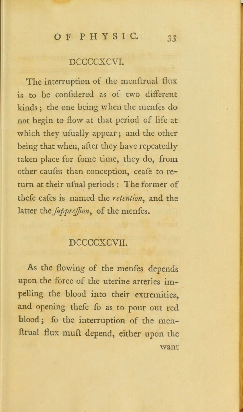 DCCCCXCVI. The interruption of the menflrual flux is to be confidered as of two different kinds; the one being when the menfes do not begin to flow at that period of life at which they ufually appear; and the other being that when, after they have repeatedly taken place for fome time, they do, from other caufes than conception, ceafe to re- turn at their ufual periods : The former of thefe cafes is named the retention, and the latter the fupprejfion, of the menfes. DCCCCXCVII. As the flowing of the menfes depends upon the force of the uterine arteries im- pelling the blood into their extremities, and opening thefe fo as to pour out red blood; fo the interruption of the men- ftrual flux mufl depend, either upon the want