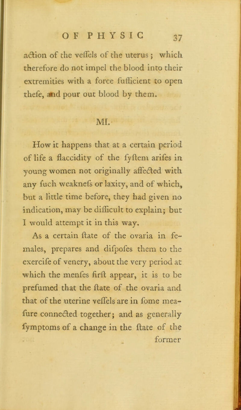action of the vefTels of the uterus; which therefore do not impel the blood into their extremities with a force fufficient to open thefe, and pour out blood by them. MI.- How it happens that at a certain period of life a flaccidity of the fyftem arifes in young women not originally affe&ed with any fuch weaknefs or laxity, and of which, but a little time before, they had given no indication, may be difficult to explain; but I would attempt it in this way. As a certain hate of the ovaria in fe- males, prepares and difpofes them to the exercife of venery, about the very period at which the menfes firft appear, it is to be prefumed that the hate of the ovaria and that of the uterine veffels are in fome mea- fure connected together; and as generally fymptoms of a change in the ftate of the former