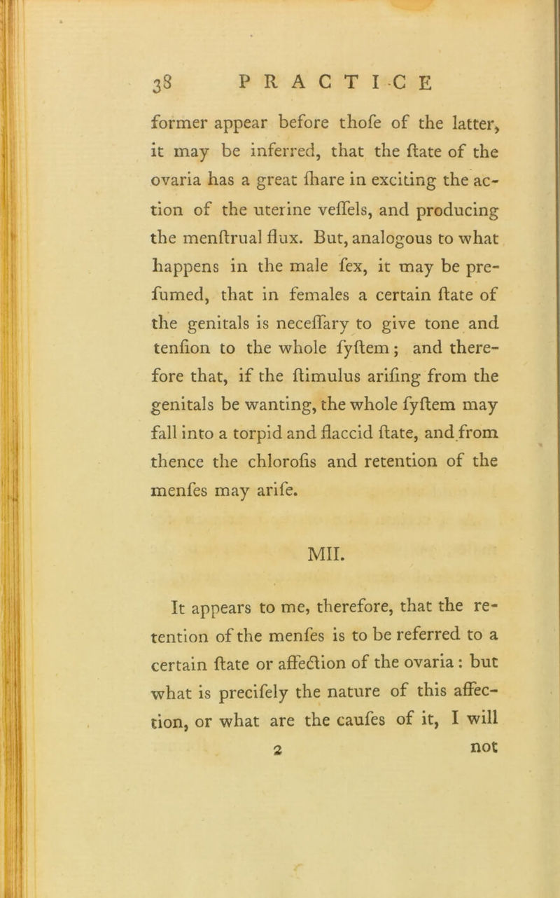 former appear before thofe of the latter, it may be inferred, that the flate of the ovaria has a great {hare in exciting the ac- tion of the uterine veflels, and producing the menftrual flux. But, analogous to what happens in the male fex, it may be pre- fumed, that in females a certain flate of the genitals is neceflary to give tone and tenflon to the whole fyflem; and there- fore that, if the ftimulus ariflng from the genitals be wanting, the whole fyflem may fall into a torpid and flaccid flate, and from thence the chlorofis and retention of the menfes may arife. MIL It appears to me, therefore, that the re- tention of the menfes is to be referred to a certain flate or afle&ion of the ovaria: but what is precifely the nature of this affec- tion, or what are the caufes of it, I will not 2