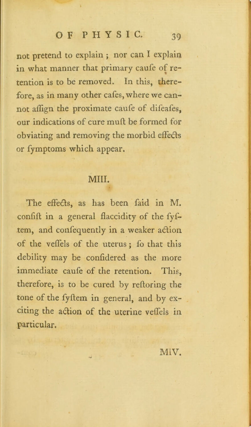 OF PHYSIC, 39 not pretend to explain ; nor can I explain in what manner that primary caufe of re- tention is to be removed. In this, there- fore, as in many other cafes, where we can- not affign the proximate caufe of difeafes, our indications of cure mull be formed for obviating and removing the morbid effe&s or fymptoms which appear. Mill. The effects, as has been faid in M. confift in a general flaccidity of the fyf- tem, and confequently in a weaker action of the veffels of the uterus; fo that this debility may be confidered as the more immediate caufe of the retention. This, therefore, is to be cured by reftoring the tone of the fylfem in general, and by ex- citing the action of the uterine veffels in particular. M1V.