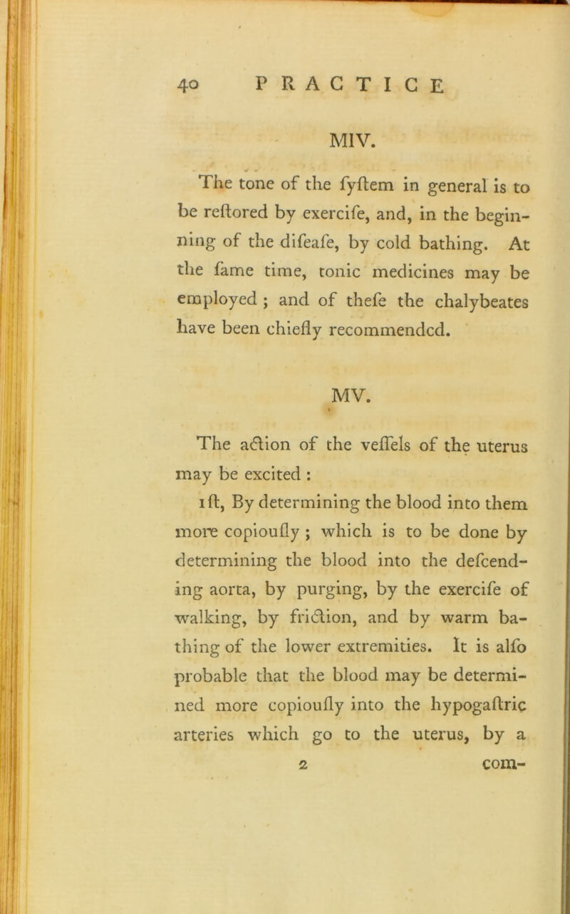 M1V. * * ♦ ' ■* The tone of the fyftem in general is to be reftored by exercife, and, in the begin- ning of the difeafe, by cold bathing. At the fame time, tonic medicines may be employed ; and of thefe the chalybeates have been chiefly recommended. MV. t The aeftion of the veftels of the uterus may be excited : ift, By determining the blood into them more copioufly ; which is to be done by determining the blood into the defeend- ing aorta, by purging, by the exercife of walking, by fritflion, and by warm ba- thing of the lower extremities. It is alfo probable that the blood may be determi- ned more copioufly into the hypogaftric arteries which go to the uterus, by a 2 com-