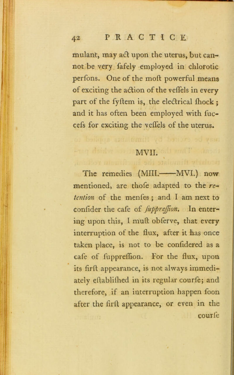 mulant, may a£t upon the uterus, but can- not be very fafely employed in chlorotic perfons. One of the moft powerful means of exciting the action of the veffels in every part of the fyftem is, the eledlrical fhock ; and it has often been employed with fuc- cefs for exciting the veffels of the uterus. MVII. The remedies (Mill. MVI.) now mentioned, are thofe adapted to the re- tention of the menfes ; and I am next to eonfider the cafe of fupprejjion. In enter- ing upon this, I mud obferve, that every interruption of the flux, after it has once taken place, is not to be confidered as a cafe of fuppreffion. For the flux, upon its firft appearance, is not always immedi- ately eflablifhed in its regular courfe; and therefore, if an interruption happen foon after the firft appearance, or even in the courfe