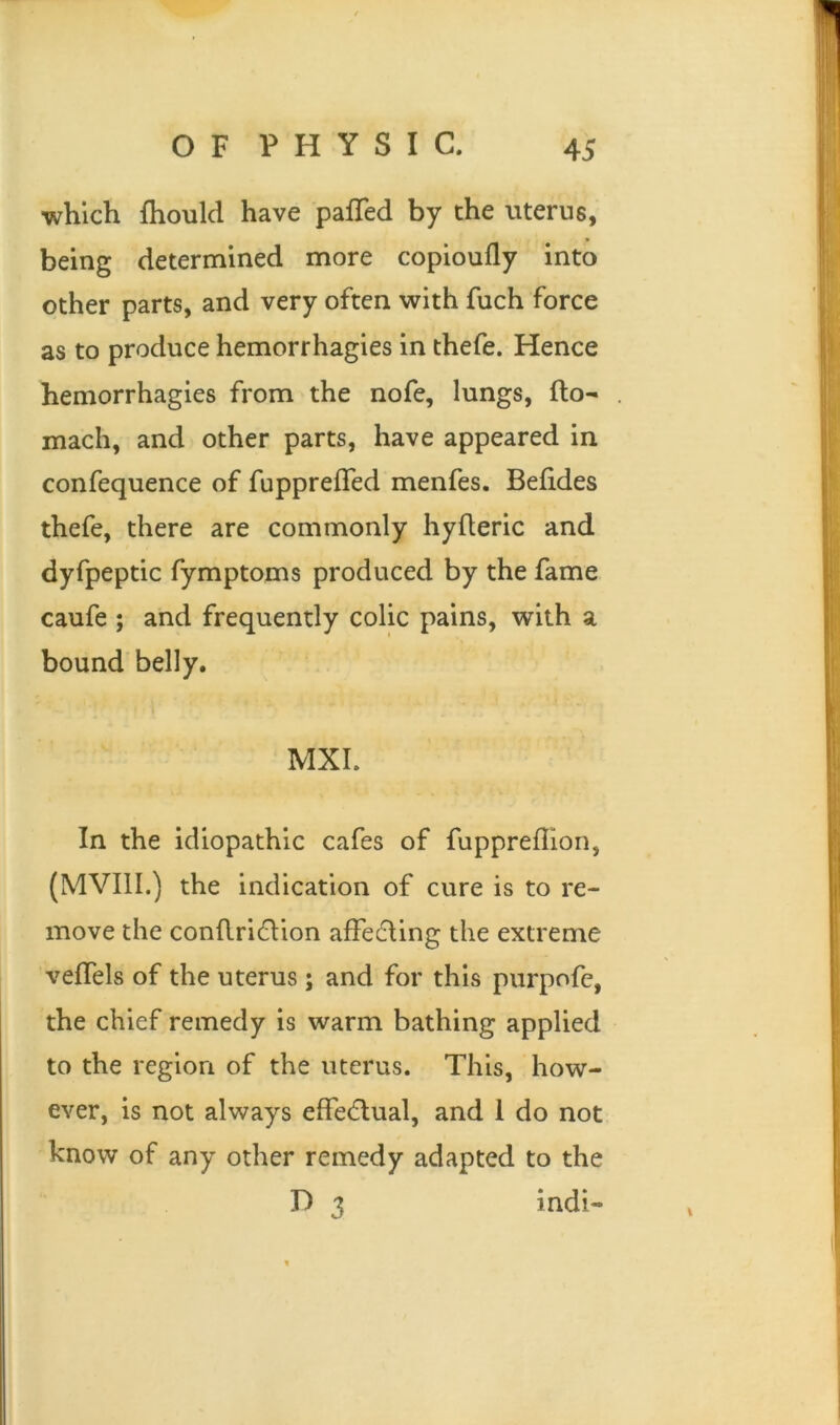 which fhould have palled by the uterus, being determined more copioully into other parts, and very often with fuch force as to produce hemorrhagies in thefe. Hence hemorrhagies from the nofe, lungs, Ito- mach, and other parts, have appeared in confequence of fuppreffed menfes. Behdes thefe, there are commonly hyfleric and dyfpeptic fymptoms produced by the fame caufe ; and frequently colic pains, with a bound belly. MXI. In the idiopathic cafes of fuppreflion, (MVIII.) the indication of cure is to re- move the conflri£tion affedting the extreme veffels of the uterus; and for this purpofe, the chief remedy is warm bathing applied to the region of the uterus. This, how- ever, is not always effectual, and 1 do not know of any other remedy adapted to the D 3 indi-