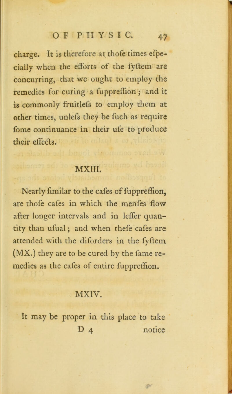 charge. It is therefore at thofe times efpe- cially when the efforts of the fyftem are concurring, that we ought to employ the remedies for curing a fuppreffion ; and it is commonly fruitlefs to employ them at other times, unlefs they be fuch as require fome continuance in their ufe to produce their effeds. MXIII. Nearly fimilar to the cafes of fuppreffion, are thofe cafes in which the menfes flow after longer intervals and in leffer quan- tity than ufual; and when thefe cafes are attended with the diforders in the fyftem (MX.) they are to be cured by the fame re- medies as the cafes of entire fuppreffion. MX IV. It may be proper in this place to take D 4 notice