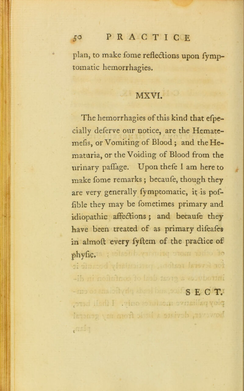 plan, to make fome reflections upon fymp- tomatic hemorrhagies. MXVI. The hemorrhagies of this kind that efpe- cially deferve our notice, are the Hemate- mefis, or Vomiting of Blood ; and theHe- mataria, or the Voiding of Blood from the urinary paflage. Upon thefe I am here to make fome remarks ; becaufe, though they are very generally fymptomatic, it is pof- fible they may be fometimes primary and idiopathic affections; and becaufe they have been treated of as primary difeafes in almofl: every fyftem of the practice of phyflc. A » i wo * ‘ SECT. t '