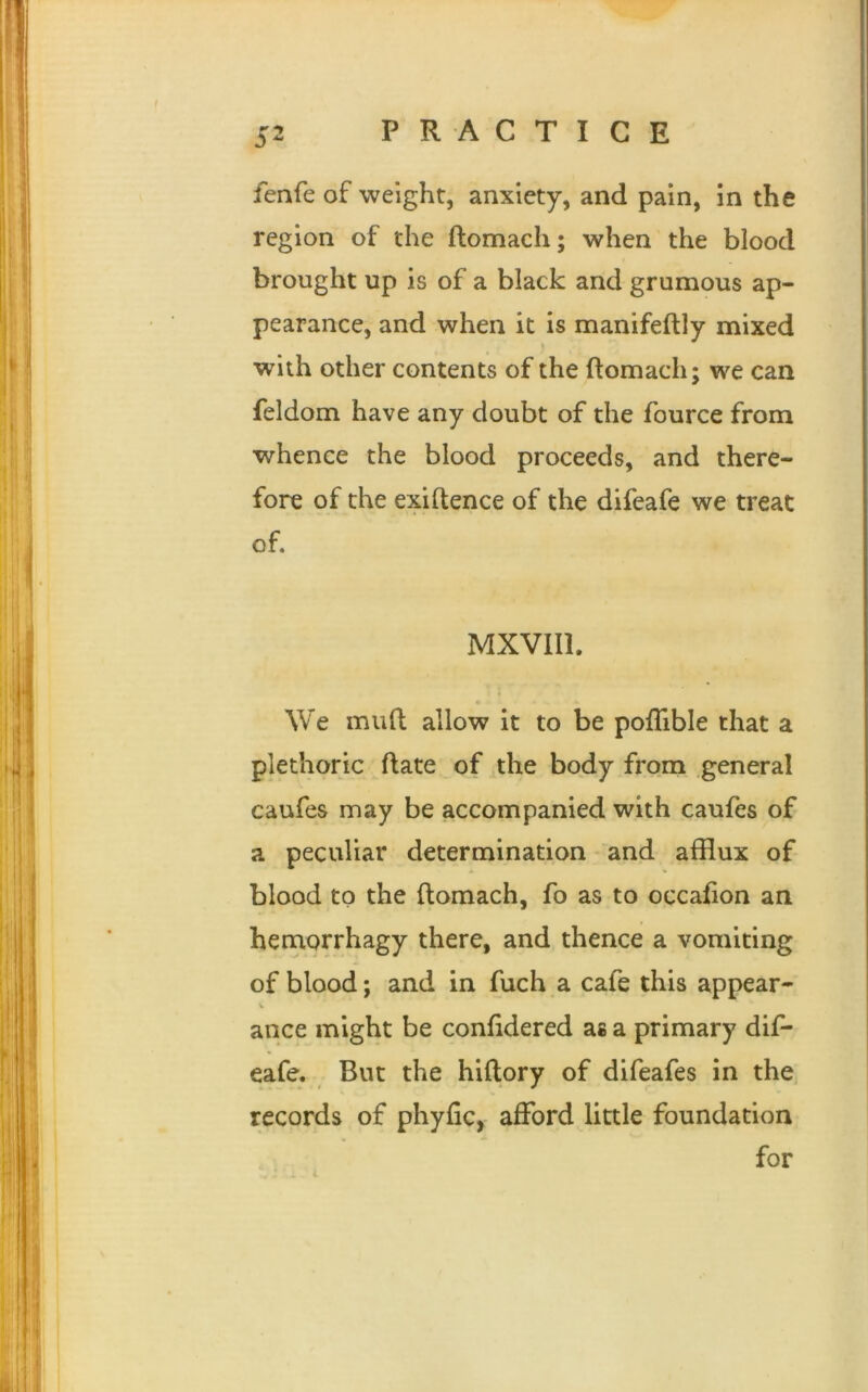 fenfe of weight, anxiety, and pain, in the region of the ftomach; when the blood brought up is of a black and grumous ap- pearance, and when it is manifeftly mixed with other contents of the ftomach; we can feldom have any doubt of the fource from whence the blood proceeds, and there- fore of the existence of the difeafe we treat of. MXVII1. We muft allow it to be poflible that a plethoric ftate of the body from general caufes may be accompanied with caufes of a peculiar determination and afflux of blood to the ftomach, fo as to occafton an hemorrhagy there, and thence a vomiting of blood; and in fuch a cafe this appear- ance might be conftdered as a primary dif- eafe. But the hiftory of difeafes in the records of phyftc, afford little foundation for