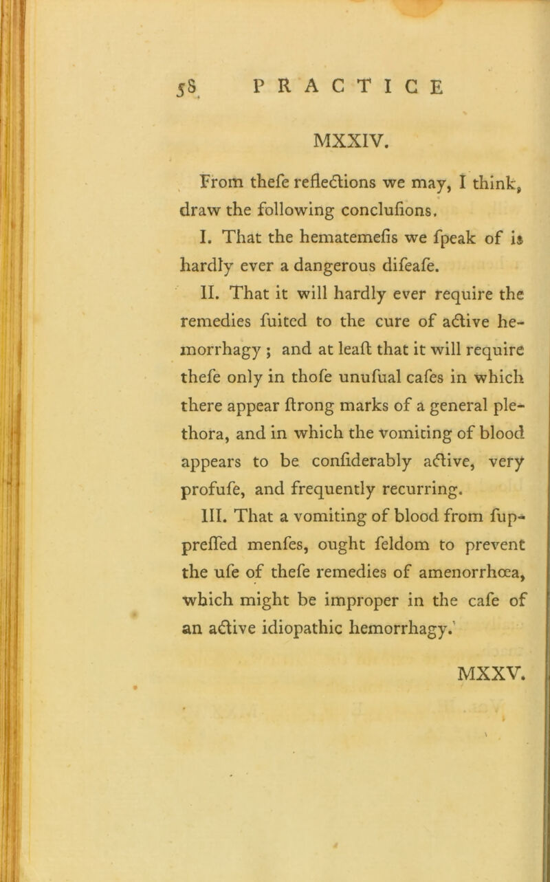 MXXIV. From thefe reflections we may, I think, draw the following conclufions, I. That the hematemefis we fpeak of is hardly ever a dangerous difeafe. II. That it will hardly ever require the remedies fuited to the cure of aCtive he- inorrhagy ; and at leaft that it will require thefe only in thofe unufual cafes in which there appear ftrong marks of a general ple- thora, and in which the vomiting of blood appears to be confiderably aCtive, very profufe, and frequently recurring. III. That a vomiting of blood from fup- preffed menfes, ought feldom to prevent the ufe of thefe remedies of amenorrhoea, which might be improper in the cafe of an aCtive idiopathic hemorrhagy.' MXXV.