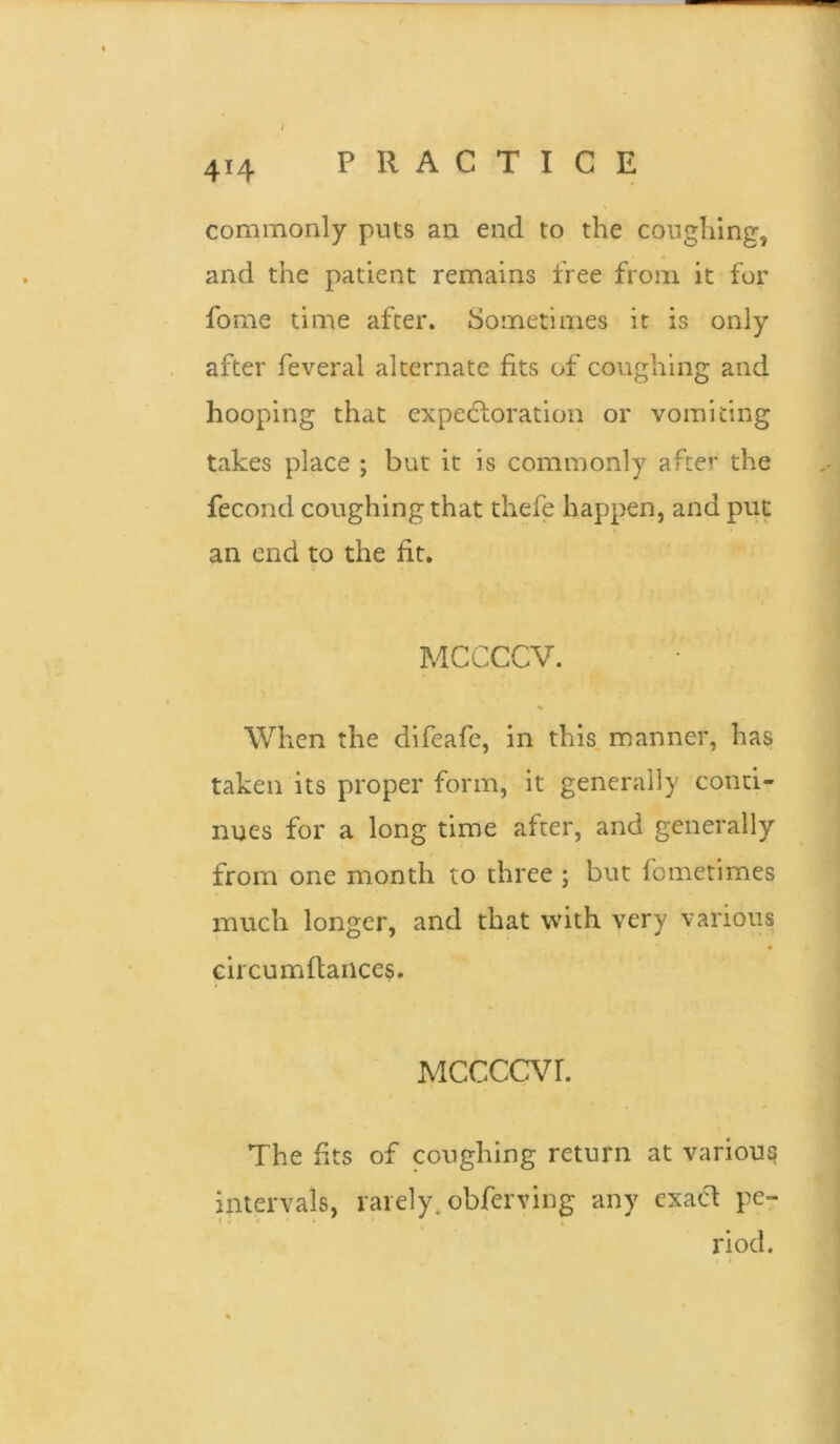 4*4 commonly puts an end to the coughing, and the patient remains free from it for fome time after. Sometimes it is only after feveral alternate fits of coughing and hooping that expectoration or vomiting takes place ; but it is commonly after the fecond coughing that thefe happen, and put an end to the fit. MCCCCV. When the difeafe, in this manner, has taken its proper form, it generally conti- nues for a long time after, and generally from one month to three ; but fometimes much longer, and that with very various circumflances. MCCCCVL The fits of coughing return at various intervals, rarely, obferving any exact pe- riod.