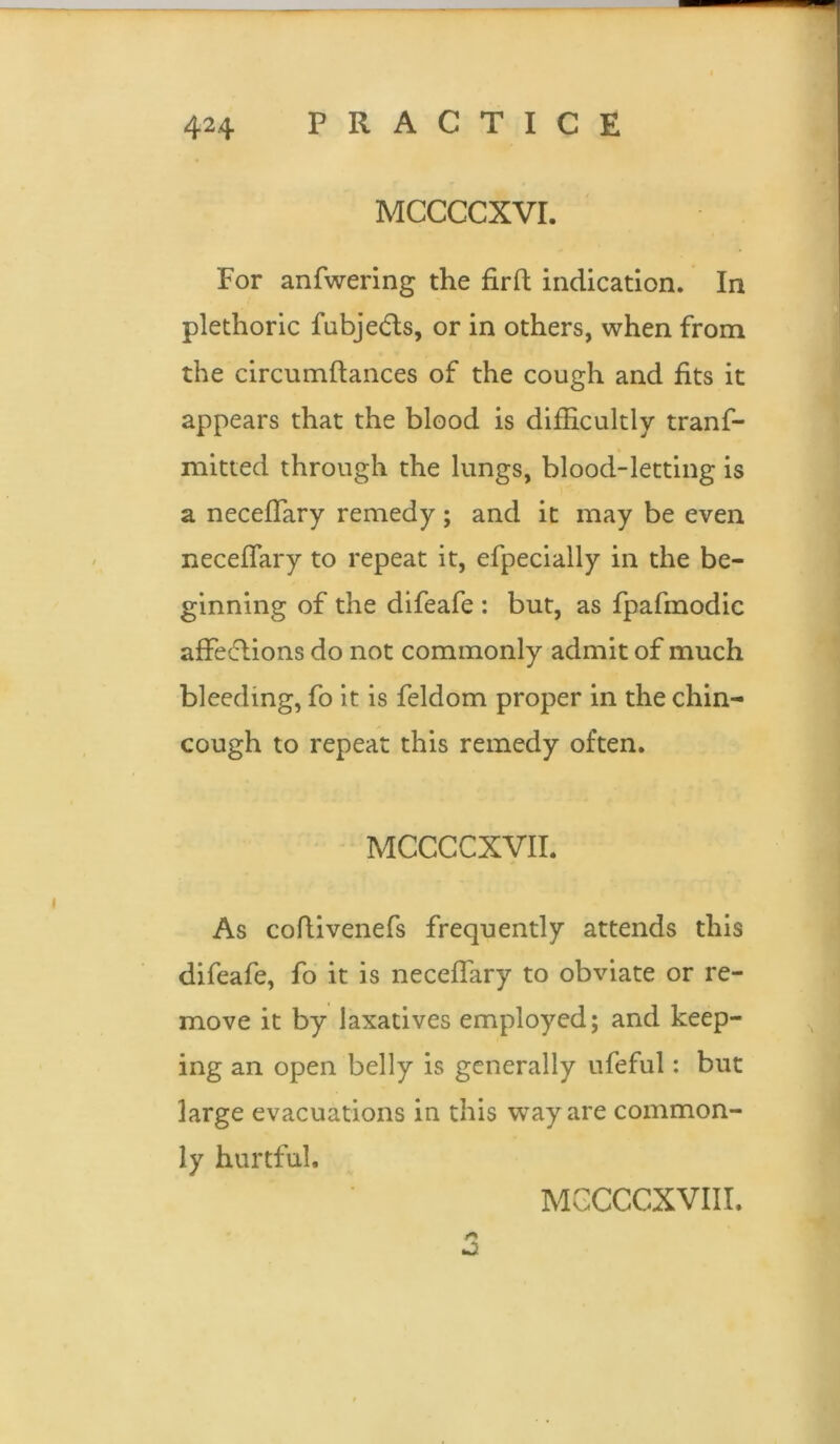 MCCCCXVI. For anfwering the firfl: indication. In plethoric fubje&s, or in others, when from the circumftances of the cough and fits it appears that the blood is difficultly trans- mitted through the lungs, blood-letting is a neceffary remedy; and it may be even neceffiary to repeat it, efpecially in the be- ginning of the difeafe : but, as fpafmodic affeftions do not commonly admit of much bleeding, fo it is Seldom proper in the chin- cough to repeat this remedy often. MCCCCXVII. As codivenefs frequently attends this difeafe, fo it is neceffary to obviate or re- move it by laxatives employed; and keep- ing an open belly is generally ufeful: but large evacuations in this way are common- ly hurtful. MCCCCXVI II.