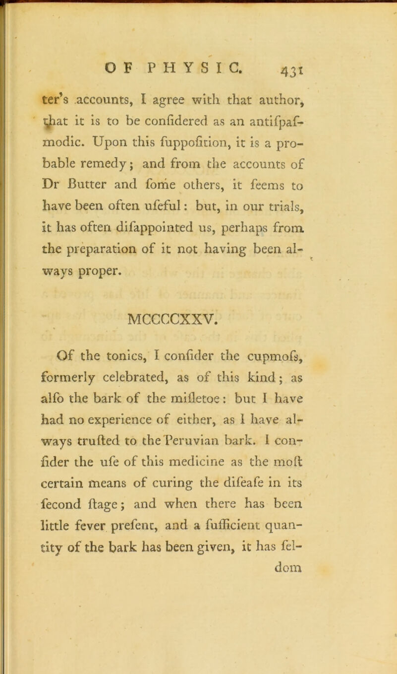 43* ter’s accounts, I agree with that author, tjiat it is to be confidered as an antifpaf- modic. Upon this fuppofition, it is a pro- bable remedy; and from the accounts of Dr Butter and fome others, it feems to have been often ufeful: but, in our trials, it has often difappointed us, perhaps from the preparation of it not having been al- ways proper. MCCCCXXV. Of the tonics, I confider the cupmofs, formerly celebrated, as of this kind; as alfo the bark of the mifletoe: but I have had no experience of either, as 1 have al- ways trufted to the Peruvian bark. 1 con- fider the ufe of this medicine as the molt certain means of curing the difeafe in its fecond ftage; and when there has been little fever prefent, and a fufficient quan- tity of the bark has been given, it has fel- dom