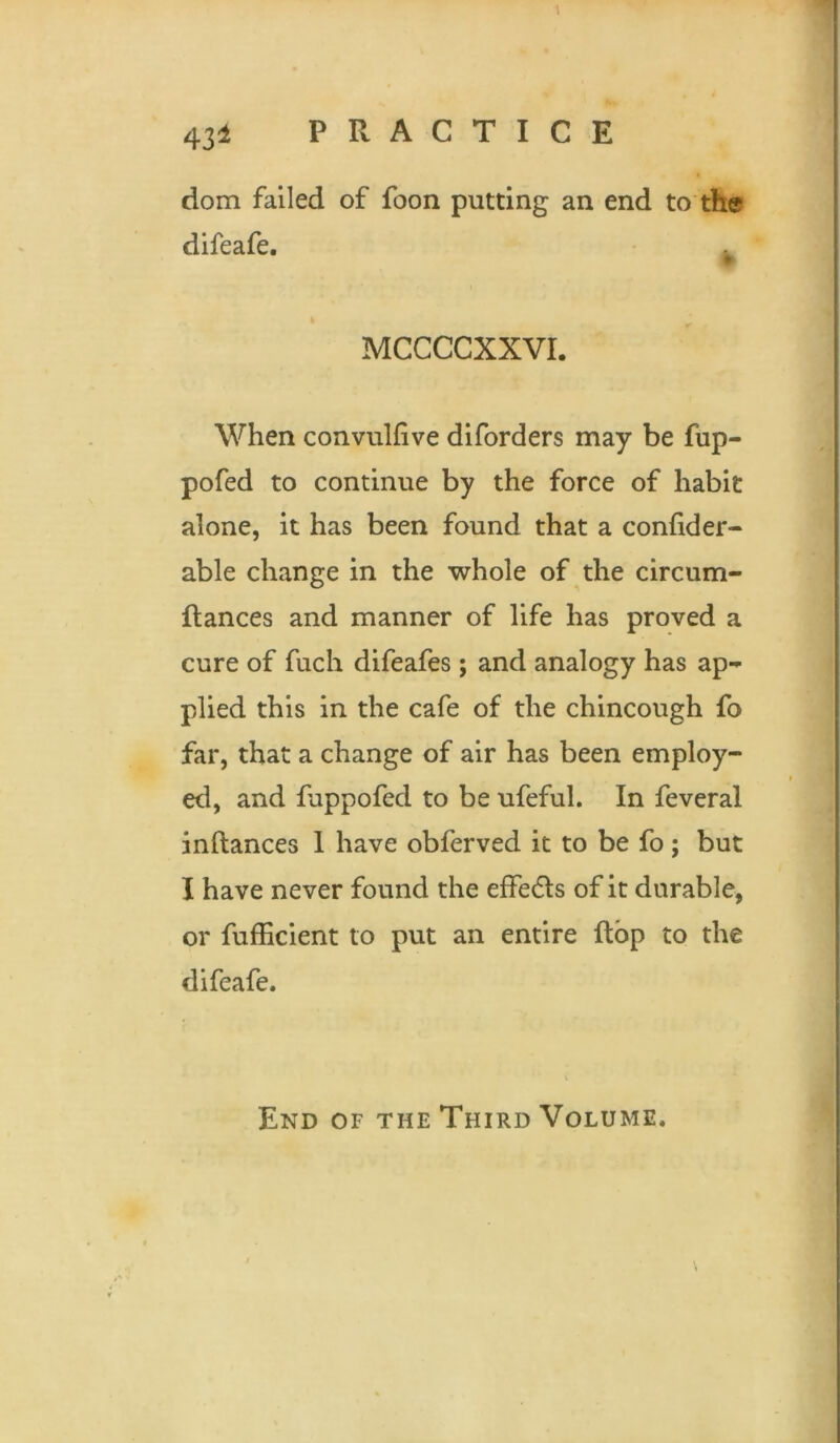 dom failed of foon putting an end to the difeafe. . MCCCCXXVI. When convulfive diforders may be fup- pofed to continue by the force of habit alone, it has been found that a confider- able change in the whole of the circum- flances and manner of life has proved a cure of fuch difeafes; and analogy has ap- plied this in the cafe of the chincough fo far, that a change of air has been employ- ed, and fappofed to be ufeful. In feveral inflances 1 have obferved it to be fo; but I have never found the effects of it durable, or fufficient to put an entire flop to the difeafe. End of the Third Volume.