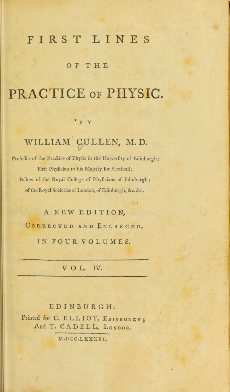 FIRST LINES O F T H E I 4 PRACTICE of PHYSIC. ' B Y WILLIAM CULLEN, M. D. Profeffor of the Practice of Phyftc in the Univerfity of Edinburgh; Firft Phyfician to his Majefty for Scotland; Fellow of the Royal College of Phyficians of Edinburgh; of the Royal Societies of London, of Edinburgh, &c. &c, J A NEW EDITION, Corrected and Enlarged, IN FOUR VOLUMES. VOL. IV. EDINBURGH: Printed for C. ELLIOT, Edinburgh; And T. C A D E L L, London. M.DCC.LXXXVI.