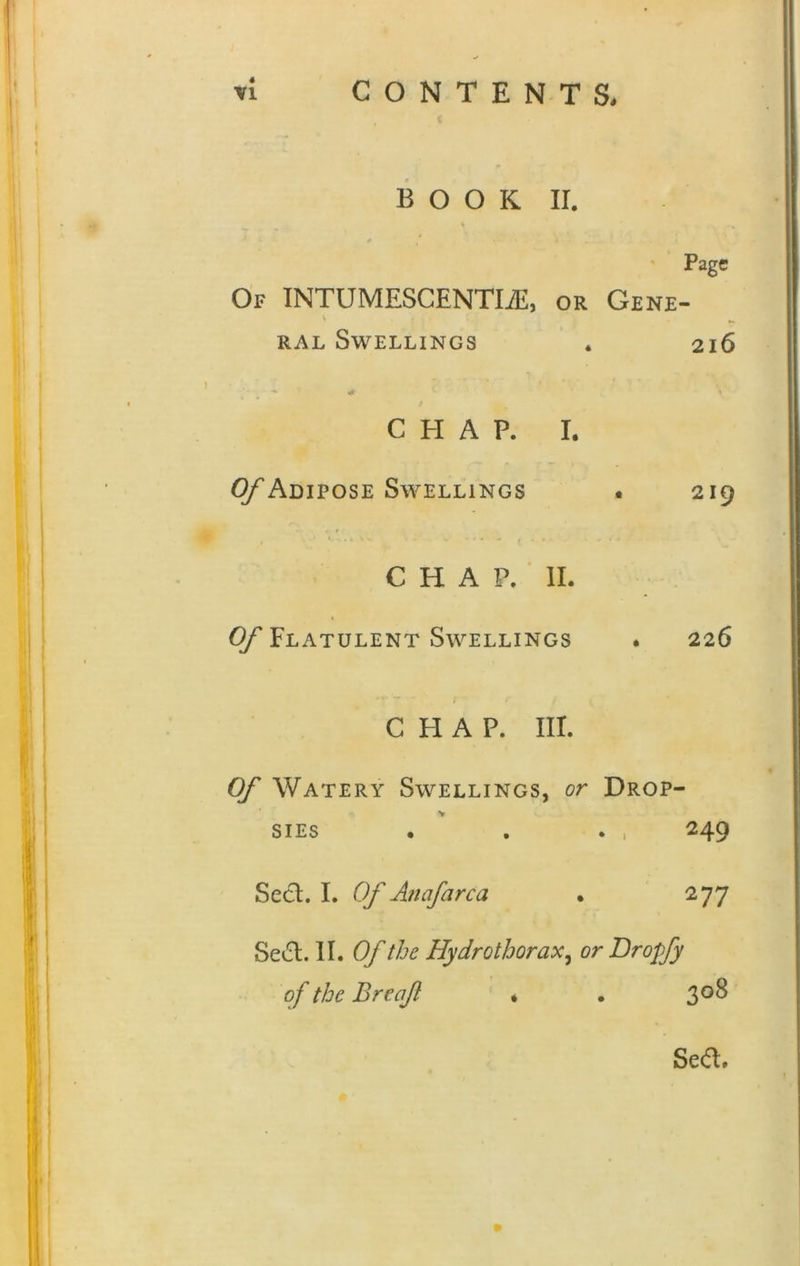 BOOK II. Page Of INTUMESCENTLE, or Gene- ral Swellings . 216 CHAP. I. Of Adipose Swellings . 219 CHAP. II. Of Flatulent Swellings . 226 CHAP. III. Of Watery Swellings, or Drop- V v. SIES . . . , 249 Sect. I. Of Anafarca • 277 Se&. II. Of the Hydrothorax, or Drojfy of the Breaf * . 308 Se<ft»