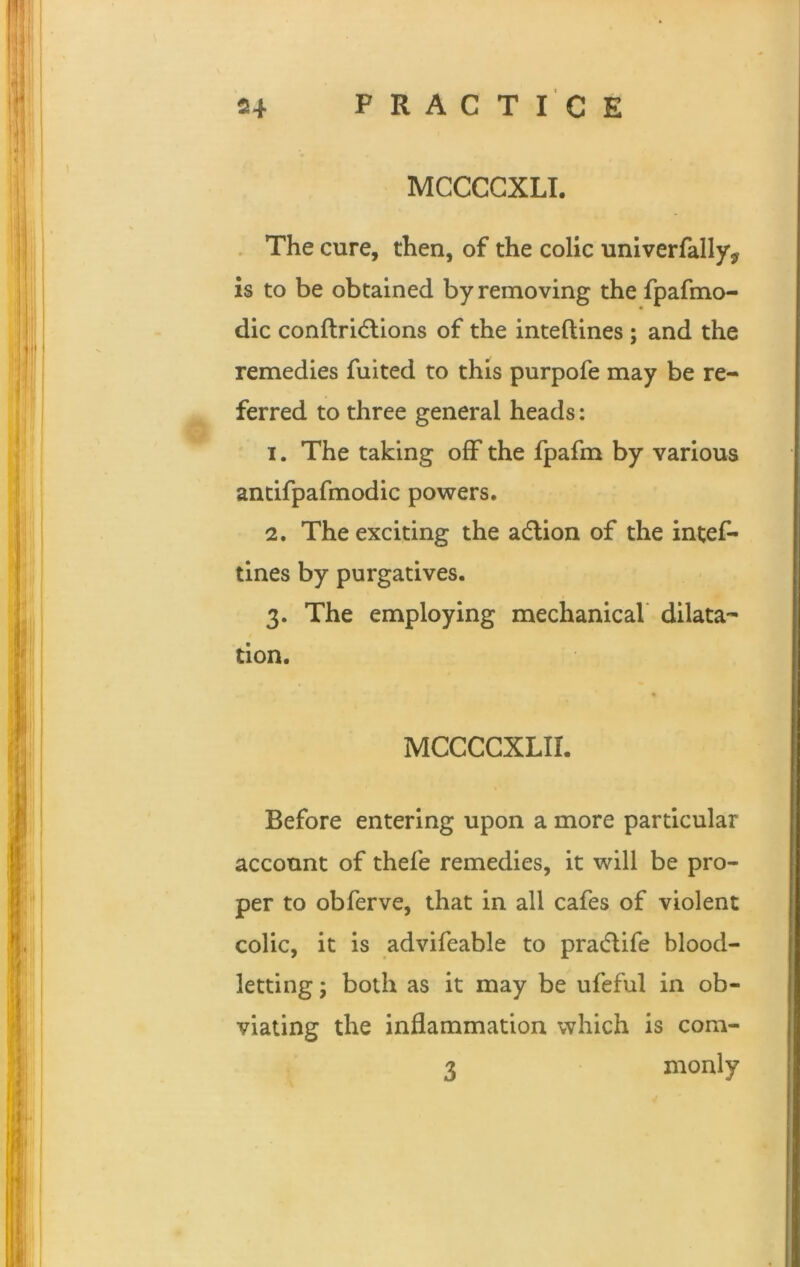 MCCCGXLI. The cure, then, of the colic univerfallyv is to be obtained by removing the fpafmo- dic conftridtions of the inteftines ; and the remedies fuited to this purpofe may be re- ferred to three general heads: 1. The taking off the fpafm by various antifpafmodic powers. 2. The exciting the action of the intef- tines by purgatives. 3. The employing mechanical dilata- tion. MCCCCXLII. Before entering upon a more particular account of thefe remedies, it will be pro- per to obferve, that in all cafes of violent colic, it is advifeable to pra&ife blood- letting ; both as it may be ufeful in ob- viating the inflammation which is com- 3 monly