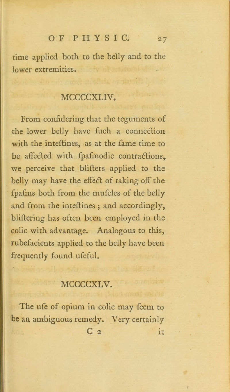 time applied both to the belly and to the lower extremities. MCCCCXLIV. From conlidering that the teguments of the lower belly have fuch a connection with the inteftines, as at the fame time to be affected with fpafmodic contractions, we perceive that blifters applied to the belly may have the effect of taking off the fpafms both from the mufcles of the belly and from the inteftines ; and accordingly, bliftering has often been employed in the colic with advantage. Analogous to this, rubefacients applied to the belly have been frequently found ufeful. MCCCCXLV. The ufe of opium in colic may feem to be an ambiguous remedy. Very certainly G 2 it