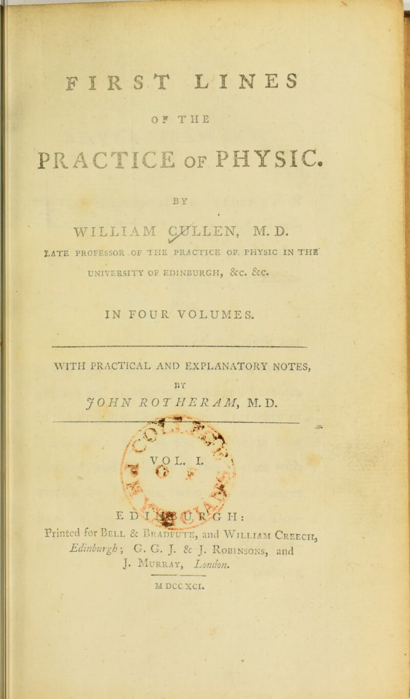 FIRST LINES OF TIIE PRACTICE of PHYSIC. BY i WILLIA M GRILLEN, M. D. JLATE PROFESSOR OF 1 HE PRACTICE OF PHYSIC IN THE' UNIVERSITY OF EDINBURGH, &C. &C. IN FOUR VOLUMES. WITH PRACTICAL AND EXPLANATORY NOTES, BY JOHN R OT H ERA M, M. D. :qt « VO L. I. • .1 * O' * \4 * v > • E H: Printed for Bell & Bradfute, and William Creech, Edinburgh; G. G. J. & J. Robinsons, and J. M U R.R A Y, L Of! don.