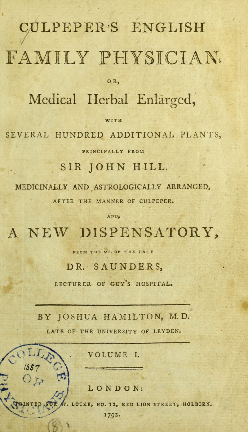 CULPEPER S ENGLISH / FAMILY PHYSICIAN; O R, Medical Herbal Enlarged, WITH N SEVERAL HUNDRED ADDITIONAL PLANTS, PRINCIPALLY FROM SIR JOHN HILL. MEDICINALLY AND ASTROLOGICALLY ARRANGED, AFTER THE MANNER OF CULPEPER. AND, A NEW DISPENSATORY, FROM THE MS. OP THE LATE DR. SAUNDERS, LECTURER OF GUY’S HOSPITAL. BY JOSHUA HAMILTON, M. D. LATE OF THE UNIVERSITY OF LEYDEN. 1792.