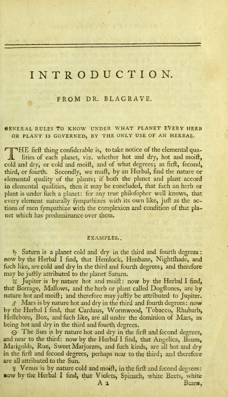 INTRODUCTION. FROM DR. BLACRAVE. 6ENERAL RULES TO KNOW UNDER WHAT PLANET EVERY HERB OR PLANT IS GOVERNED, BY THE ONLY USE OF AN HERBAL THE firft thing confiderable is, to take notice of the elemental qua- lities of each planet, viz. whether hot and dry, hot and moift, cold and dry, or cold and moift, and of what degrees; as firft, fecond, third, or fourth. Secondly, we muft, by an Herbal, find the nature or elemental quality of the plants; if both the planet and plant accord in elemental qualities, then it may be concluded, that fuch an herb or plant is under fuch a planet: for any true philofopher well knows, that every element naturally fympaftiizes with its own like, juft as the ac- tions of men fympathize with the complexion and condition of that pla- net which has predominance over them. EXAMPLES.. I? Saturn is a planet cold and dry in die diird and fourth degrees : now by the Herbal I find, that Hemlock, Henbane, Nightfhade, and fuch like, are cold and dry in the third and fourth degrees; and therefore may be juftly attributed to the planet Saturn. If Jupiter is by nature hot and moift: now by the Herbal I find, that Borrage, Mallows, and the herb or plant called Dogftones, are by nature hot and moift; and therefore may juftly be attributed to Jupiter. S Mars is by nature hot and dry in the third and fourth degrees: now by the Herbal I find, that Carduus, Wormwood, Tobacco, Rhubarb, Hellebore, Box, and fuch like, are all under the dominion of Mars, as being hot and dry in the third and fourth degrees. 0 The Sun is by nature hot and dry in the firft and fecond degrees, and near to the third: now by the Herbal l find, that Angelica, Baum, Marigolds, Rue, Sweet Marjoram, and fuch kinds, are all hot and dry in the firft and fecond degrees, perhaps near to the third; and therefore are all attributed to the Sun. ? Venus is by nature cold and moift, in the firft and fecond degrees: row by die Herbal I find, that Violets, Spinach, white Beets, white A a Beans,