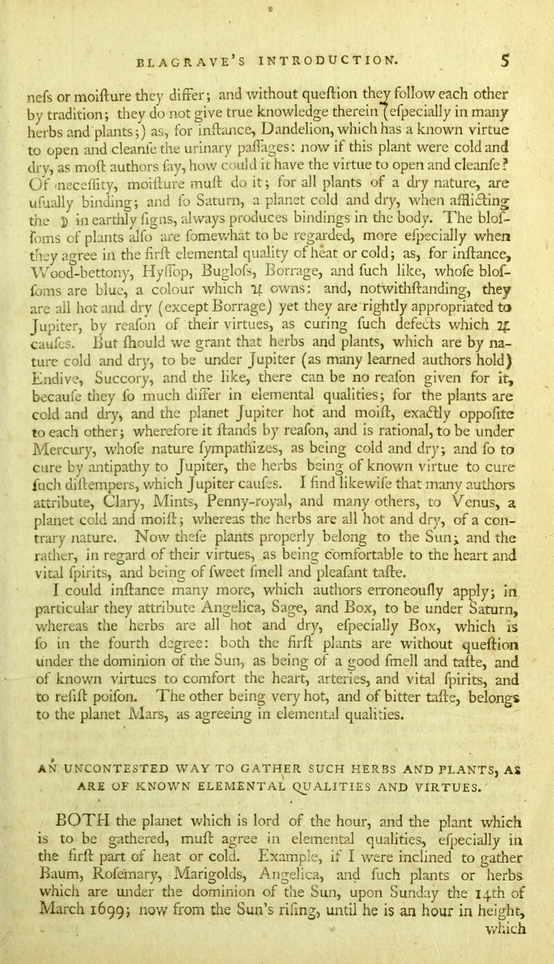 nefs or moifture they differ; and without queftion they follow each other by tradition; they do not give true knowledge therein (efpecially in many herbs and plants;) as, for inftance, Dandelion, which has a known virtue to open and cleanfethe urinary pa-ffages: now if this plant were cold and dry, as moft authors fay, how could it have the virtue to open and cleanfe? Of 'neceffity, moifture muft do it; for all plants of a dry nature, are ufiially binding; and fo Saturn, a planet cold and dry, when afflicting the 5 tn earthly ftgns, always produces bindings in die body. The blof- foms of plants alfo are fomewhat to be regarded, more efpecially when they agree in the firft elemental quality of heat or cold; as, for inftance, Wood-bettony, Hylfop, Buglofs, Borrage, and fuch like, whofe blof- fbms are blue, a colour which if owns: and, notwithftanding, they are all hot and dry (except Borrage) yet they are rightly appropriated to Jupiter, by reafon of their virtues, as curing fuch defects which 2£ caufcs. But fhould we grant that herbs and plants, which are by na- ture cold and dry, to be under Jupiter (as many learned authors hold) Endive, Succory, and the like, there can be no reafon given for it, became they fo much differ in elemental qualities; for the plants are cold and dry, and the planet Jupiter hot and moift, exacftly oppofite to each other; wherefore it ftands by reafon, and is rational, to be under Mercury, whofe nature fympathizes, as being cold and dry; and fo to cure by antipathy to Jupiter, the herbs being of known virtue to cure fuch diftempers, which Jupiter caufes. I find likewife that many authors attribute, Clary, Mints, Penny-royal, and many others, to Venus, a planet cold and moift; whereas the herbs are all hot and dry, of a con- trary nature. Now tilde plants properly belong to the Sun; and the rather, in regard of their virtues, as being comfortable to the heart and vital fpirits, and being of fweet linell and pleafant tafte. I could inftance many more, which authors erroneoufly apply; in particular they attribute Angelica, Sage, and Box, to be under Saturn, whereas the herbs are all hot and dry, efpecially Box, which is fo in the fourth degree: both the firft plants are without queftion under the dominion of the Sun, as being of a good fmell and tafte, and of known virtues to comfort the heart, arteries, and vital fpirits, and to refift poifon. The other being very hot, and of bitter tafte, belongs to the planet Mars, as agreeing in elemental qualities. AN UNCONTESTED WAY TO GATHER SUCH HERBS AND PLANTS, AS ARE OF KNOWN ELEMENTAL QUALITIES AND VIRTUES. BOTH the planet which is lord of the hour, and the plant which is to be gathered, muft agree in elemental qualities, efpecially in the firft part of heat or cold. Example, if I were inclined to gather Baum, Rofemary, Marigolds, Angelica, and fuch plants or herbs which are under the dominion of the Sun, upon Sunday the 14th of March 1699; now from the Sun’s rifing, until he is an hour in height, which