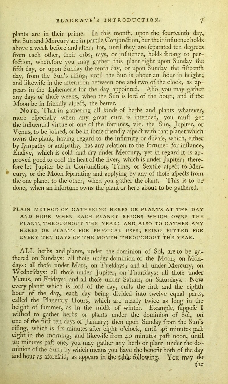 plants are in their prime. In this month, upon the fourteenth day, the Sun and Mercury are in partile Conjunction, but their influence holds above a week before and after; for, until they are feparated ten degrees from each other, their orbs, rays, or influence, holds ftrong to per- fection, wherefore you may gather this plant right upon Sunday the fifth day, or upon Sunday the tenth day, or upon Sunday the fifteenth day, from the Sun’s rifing, until the Sun is about an hour in height; and likewife in the afternoon between one and two of the clock, as ap- pears in the Ephemeris for the day appointed. Alfo you may gather any days of thofe weeks, when the Sun is lord of the hour; and if the Moon be in friendly afpect, the better. Note, That in gathering all kinds of herbs and plants whatever, more efpecially when any great cure is intended, you muft get the influential virtue of one of the fortunes, viz. the Sun, Jupiter, or Venus, to be joined, or be in fome friendly afpeCt with that planet which owns the plant, having regard to the infirmity or difeafe, which, either by fympathy or antipathy, has any relation to the fortune: for inftance. Endive, which is cold and dry under Mercury, yet in regard it is ap- proved good to cool the heat of the liver, which is under Jupiter; there- fore let Jupiter be in Conjunction, Trine, or Sextile afpeCt to Mer- ff' cury, or the Moon feparating and applying by any of thofe afpeCts from the one planet to the other, when you gather the plant. This is to be1 done, when an infortune owns the plant or herb about to be gathered. PLAIN METHOD OF GATHERING HERBS OR PLANTS AT THE DAY AND HOUR WHEN EACH PLANET REIGNS WHICH OWNS THE PLANT, THROUGHOUT THE YEAR: AND ALSO TO GATHER ANY HERBS OR PLANTS FOR PHYSICAL USES; BEING FITTED FOR EVERY TEN DAYS OF THE MONTH THROUGHOUT THE YEAR. ALL herbs and plants, under the dominion of Sol, are to be ga- thered on Sundays: all thofe under dominion of the Moon, on Mon- days: all thofe under Mars, on Tuefdays; and all under Mercury, on Wednefdays: all thofe under Jupiter, on Thurfdays: all thofe under Venus, on Fridays: and all thofe under Saturn, on Saturdays. Now every planet which is lord of the day, culls the firfl: and the eighth hour of the day, each day being divided into twelve equal parts, called the Planetary Hours, which are nearly twice as long in the height of fummer, as in the midft of winter. Example, fuppofe I wifhed to gather herbs or plants under the dominion of Sol, oh one of the firfl: ten days of January; then upon Sunday from the Sun’s rifing, which is fix minutes after eight o’clock, until 46 minutes pafl: eight in the morning, and likewife from 40 minutes pafl: noon, until 20 minutes pafl: one, you may gather any herb or plant under the do- minion of the Sun; by which means you have the benefit both of the day and hour as aforefaid, as appears in the table following. You may do