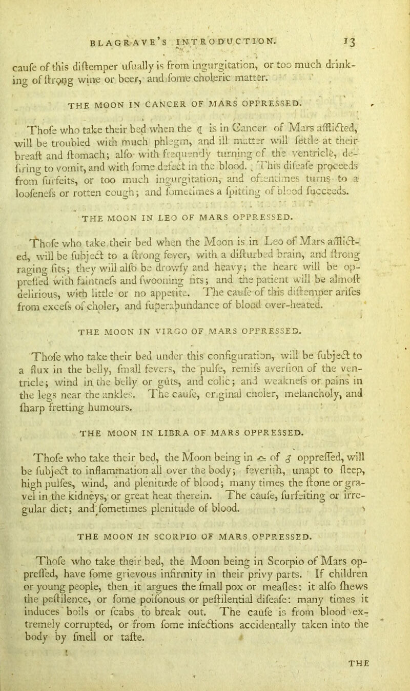 caufe of this diftemper ufually is from ingurgitation, or too much drink- ing of lir^Kig wine or beer, and ionic choleric matter. THE MOON IN CANCER OF MARS OPPRESSED. Thofe who take their bed when the a is in Cancer of Mars afflifted, will be troubled with much phlegm, and ill matter will fettle at their breaft and ftomach; alfo with 'frequently turning cf the ventricle, de- fying to vomit, and with fome defect in the blood. , This difeafe proceeds from furfeits, or too much ingurgitation, and oftentimes turns to a* loofenefs or rotten cough; and fometimesa (pitting of blood fucceeds. THE MOON IN LEO OF MARS OPPRESSED. Thofe who take,their bed when the Moon is in Leo of Mars airlift-! ed, will be fubjeft to a ftrong fever, with a difturb d brain, and ftrong raging fits; they will alfo be drowfy and heavy; the heart will be op- preiied with faintnefs and fwooning tits; and the patient will be almoft delirious, with little or no appetite. The caufe of tins diftemper arifes from excefs of choler, and fuperajmndance of blood over-heated. THE MOON IN VIRGO OF MARS OPPRESSED. Thofe who take their bed under this configuration, will be fubjeft to a flux in the belly, final! fevers, the pulfe, remifs averiion of the ven- tricle; wind in the belly or guts, and colic; and weaknefs or pains in the legs near the ankles. The caufe, cr.ginal cnoier, melancholy, and (harp fretting humours. THE MOON IN LIBRA OF MARS OPPRESSED. Thofe who take their bed, the Moon being in of opprefled, will be fubjeft to inflammation all over the body; feyeriih, unapt to fleep, high pulfes, wind, anu plenitude of blood; many times the ftone or gra- vel in die kidneys, or great heat therein. The caufe, furfeiting or irre- gular diet; andTometimes plenitude of blood. i THE MOON IN SCORPIO OF MARS OPPRESSED. Thofe who take their bed, the Moon being in Scorpio of Mars op- prefled, have fome grievous infirmity in their privy parts. If children or young people, then it argues the lmall pox or mealies: it alfo {hews die peftilence, or fome poilonous or peftilential difeafe: many times it induces boils or fcabs to break out. The caufe is from blood ex- tremely corrupted, or from fome infeftions accidentally taken into the body by fmell or tafte. THE