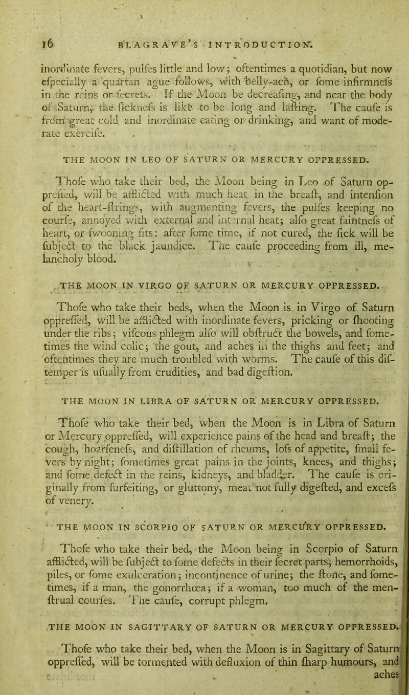 inordinate fevers, pulfes little and low; oftentimes a quotidian, but now efpecially a quartan ague follows, with belly-ach, or feme infirm net's in the reins or fecrets. If the Moon be decreafing, and near the body of -Saturn,- the ficknefs is like to be long and lading. The caufe is frdm great cold and inordinate eating or/ drinking, and want of mode- rate exercile. THE MOON IN LEO OF SATURN OR MERCURY OPPRESSED. Thofe who take their bed, the Moon being in Leo of Saturn op- prefied, will be affiifted with much heat in the breafl, and intenfion of the heart-firings, with augmenting fevers, the puifes keeping no courfe, annoyed with external and internal heat; alfo great faintnefs of heart, or fwooning fits: after feme time, if not cured, the fick will be fubjedt to the black jaundice. The caufe proceeding from ill, me- lancholy blood. THE MOON IN VIRGO OF SATURN OR MERCURY OPPRESSED. Thofe who take their beds, when the Adoon is in Virgo of Saturn opprefied, will be afflicted with inordinate fevers, pricking or (hooting under the ribs; vifcous phlegm alfo will obftrudt the bowels, and fome- times the wind colic; the gout, and aches in the thighs and feet; and oftentimes they are much troubled with worms. The caufe of this dis- temper is ufualiy from crudities, and bad digeftion. THE MOON IN LIBRA OF SATURN OR MERCURY OPPRESSED. Thofe who take their bed, when the Moon is in Libra of Saturn or Alercury opprefied, will experience pains of the head and bread; the cough, hoarfencfs, and diftillation of rheums, lofs of appetite, (mail fe- vers by night; fometimes great pains in die joints, knees, and thighs; and fome defeat in the reins, kidneys, and bladder. The caufe is ori- ginally from furfeiting, or gluttony, meat, not fully digefted, and excefs of venery. • THE MOON IN SCORPIO OF SATURN OR MERCURY OPPRESSED. Thcfe who take their bed, the Adoon being in Scorpio of Saturn affiidted, will be fubjedt to fome defeats in their fecret parts; hemorrhoids, piles, or fome exulceration; incontinence of urine; the ftone, and fome- times, if a man, the gonorrhoea; if a woman, too much of the men- ftrual courfes. The caufe, corrupt phlegm. THE MOON IN SAGITTARY OF SATURN OR MERCURY OPPRESSED. Thofe who take their bed, when the Aloon is in Sagittary of Saturn opprefied, will be tormented with defluxion of thin (harp humours, and aches