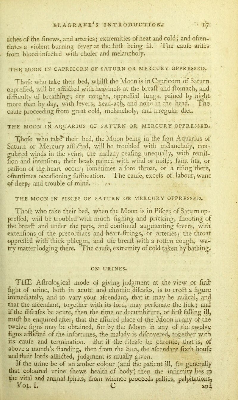 relies of the finews, and arteries; extremities of heat and cold; and often- tirries a violent burning fever at the firft being ill. The caufe arii'es from blood infected with choler and melancholy. THE MOON IN CAPRICORN OF SATURN OR MERCURY OPPRESSED. Thofe who take their bed, whilft the Moon is in Capricorn of Saturn opprefled, will be afflicted with heavinefs at the breaft and ftomach, and difficulty of breathing; dry coughs, opprefled lungs, pained by night more than by day, with fevers, head-ach, and noife in the head. The caule proceeding from great cold, melancholy, and irregular diet. THE MOON IN AQUARIUS OF SATURN OR MERCURY OPPRESSED. T^liofe who take’their bed, the Moon being in the fign Aquarius of Saturn or Mercury afflidted, will be troubled with melancholy, coa- gulated winds in the veins, the malady ceaflng unequally, with remif- fiQn and intenfion; their heads pained with wind or noife; faint fits, or paffion of the heart occur; fometimes afore throat, or a riling there, oftentimes occafioning fuffocation. The caufe, excefs of labour, want of lleep, and trouble of mind. . »• THE MOON IN PISCES OF SATURN OR MERCURY OPPRESSED. Thofe who take their bed, when the Moon is in Pifces of Saturn op- prefled, will be troubled with much fighing and pricking, Ihooting of the breaft and under the paps, and continual augmenting fevers, with extenfions of the precordiacs and heart-ftrings, or arteries; the throat opprefled with thick phlegm, and the breaft with a rotten cough, wa- try matter lodging there. The caufe, extremity of cold taken by bathing. ON URINES. THE Aftrological mode of giving judgment at the view or firft fight of urine, both in acute and chronic difeafes, is to erect a figure immediately, and to vary your afeendant, that it may be radical, and that the afeendant, together with its lord, may perfonate the lick; and if the difeafes be acute, then the time or decumbiture, or firft falling ill, muft be enquired after, that the afiured place of the Moon in any of the twelve figns may be obtained, for by the Moon in any of the twelve figns afflicted of die infortunes, the malady is difeovered, together with its caufe and termination. But if the difeafe be chronic, that is, of above a month’s Handing, dten from die Sun, the afeendant fixth houfe and their lords afflidted, judgment is ufually given. If the urine be of an amber colour (and the patient ill, for generally that coloured urine thews health of body) then the infirmity lies in the vital and anjrnal fpirits, from whence proceeds palfies, palpitations, Vol. I. C an4