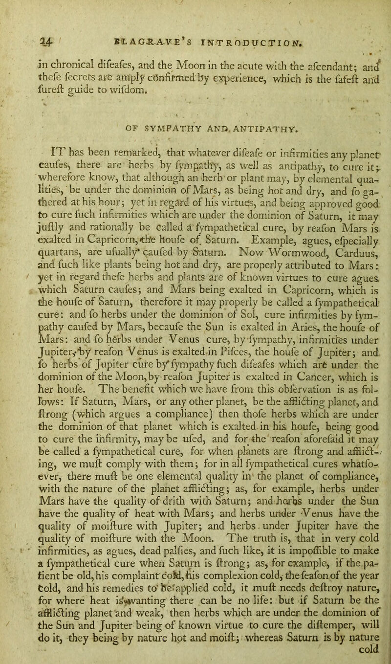 in chronica! difeafes, and the Moon in the acute with the 2fcendant; ancf thefe fecrets are amply confirmed by experience, which is the fafeft and fureft guide to wifdom. OF SYMPATHY AND. ANTIPATHY. IT has been remarked, that whatever difeafe or infirmities any planet caufes, there are herbs by fympathy, as well as antipathy, to cure it;, wherefore know, that although an herb or plant may, by elemental qua- lities, ' be under the dominion of Mars, as being hot and dry, and fo ga- thered at his hour; yet in regard of his virtues, and being approved good to cure fuch infirmities which are under the dominion of Saturn, it may juftly and rationally be called a fympathetical cure, by reafon Mars is exalted in Capricorn, «th’e houfe of Saturn. Example, agues, efpecially quartans, are ufually* caufed by Saturn. Now Wormwood, Carduus, and fuch like plants being hot and dry, are properly attributed to Mars: yet in regard thefe herbs and plants are of known virtues to cure agues, which Saturn caufes; and Mars being exalted in Capricorn, which is the houfe of Saturn, therefore it may properly be called a fympathetical cure: and fo herbs under the dominion of Sol, cure infirmities by iym- pathy caufed by Mars, becaufe the Sun is exalted in Aries, the houfe of Mars: and fo herbs under Venus cure, by fympathy, infirmities under Jupiter,-by reafon Venus is exaltedln Pifces, the houfe of Jupiter; and fo herbs of Jupiter cure b/fympathy fuch difeafes which are under the dominion of the Moon,by reafon Jupiter is exalted in Cancer, which is her houfe. The benefit which we have from this obfervation is as fol- lows: If Saturn, Mars, or any other planet, be the afflicting planet, and frrong (which argues a compliance) then thofe herbs which are under the dominion of that planet which is exalted, in his houfe, being good to cure the infirmity, maybe ufed, and for the reafon aforefaid it may be called a fympathetical cure, for when planets are flrong and afflict-/ ing, we muft comply with them; for in all fympathetical cures whatfo- ever, there muft be one elemental quality in the planet of compliance, with the nature of the planet afflicting; as, for example, herbs under Mars have the quality of drith with Saturn; and barbs under the Sun have the quality of heat with Mars; and herbs under Venus have the quality of moifture with Jupiter; and herbs under Jupiter have the quality of moifture with the Moon. The truth is, that in very cold infirmities, as agues, dead palfies, and fuch like, it is impoffible to make a fympathetical cure when Saturn is ftrong; as, for example, if the pa- tient be old, his complaint cotd, his complexion cold, the feafon of die year told, and his remedies to'be^applied cold, it muft needs deftroy nature, for where heat idwsvanting there can be no life: but if Saturn be the afflicting planet and weak, then herbs which are under the dominion of the Sun and Jupiter being of known virtue to cure the diftemper, will do it, they being by nature hot and moift; whereas Saturn is by nature